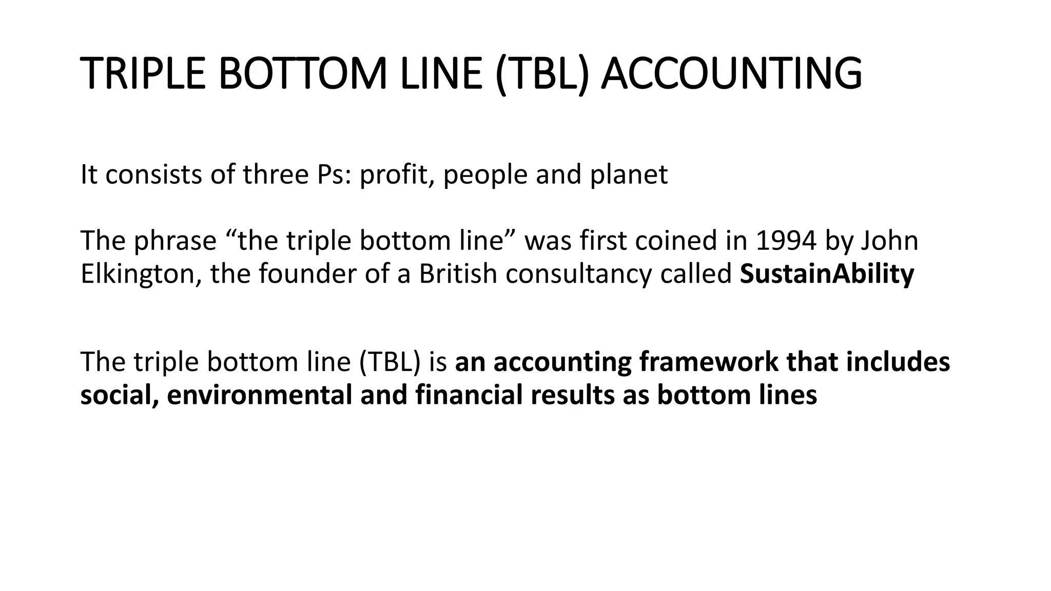 TRIPLE BOTTOM LINE (TBL) ACCOUNTING
It consists of three Ps: profit, people and planet
The phrase “the triple bottom line” was first coined in 1994 by John
Elkington, the founder of a British consultancy called SustainAbility
The triple bottom line (TBL) is an accounting framework that includes
social, environmental and financial results as bottom lines
 