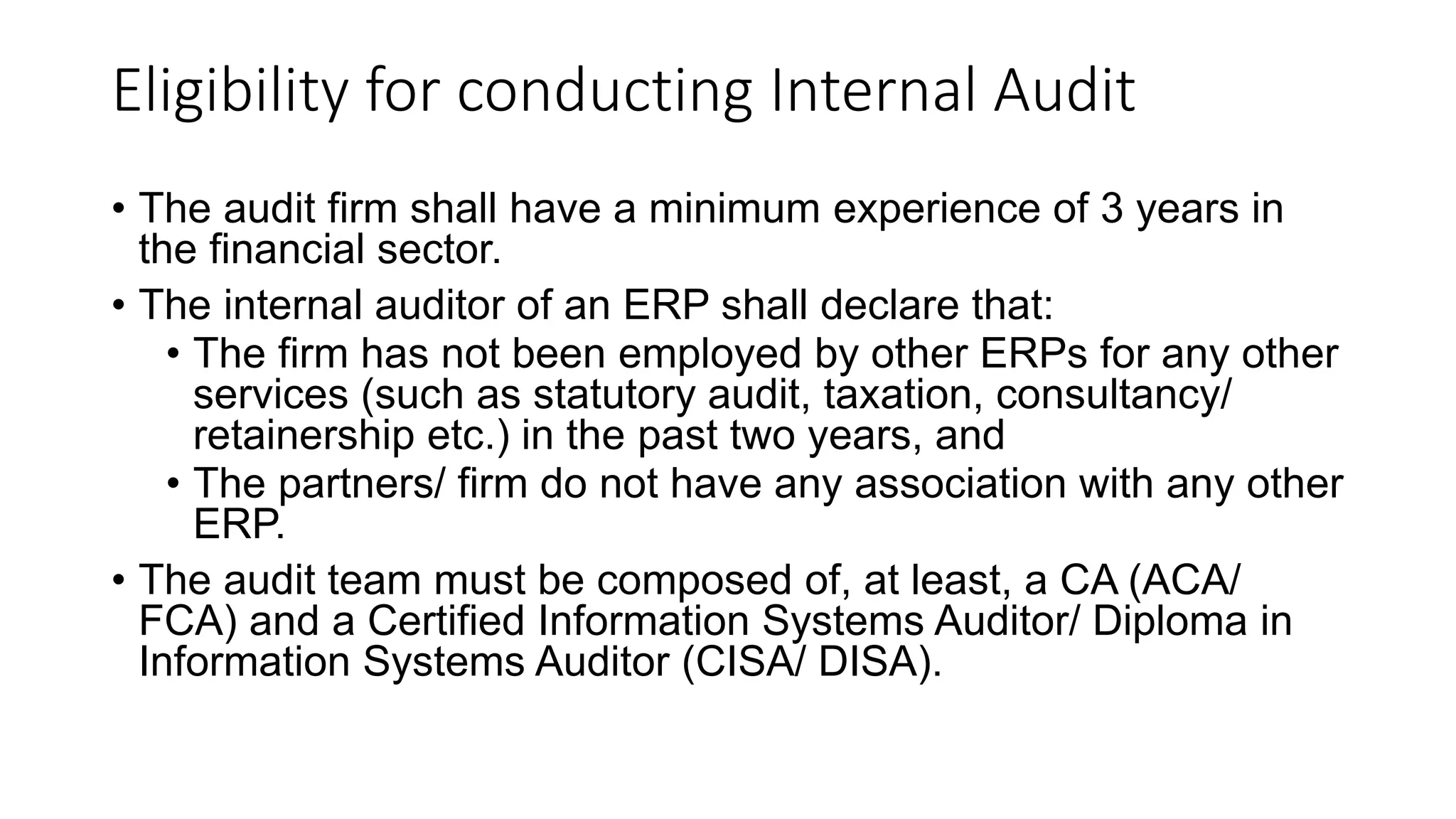Eligibility for conducting Internal Audit
• The audit firm shall have a minimum experience of 3 years in
the financial sector.
• The internal auditor of an ERP shall declare that:
• The firm has not been employed by other ERPs for any other
services (such as statutory audit, taxation, consultancy/
retainership etc.) in the past two years, and
• The partners/ firm do not have any association with any other
ERP.
• The audit team must be composed of, at least, a CA (ACA/
FCA) and a Certified Information Systems Auditor/ Diploma in
Information Systems Auditor (CISA/ DISA).
 