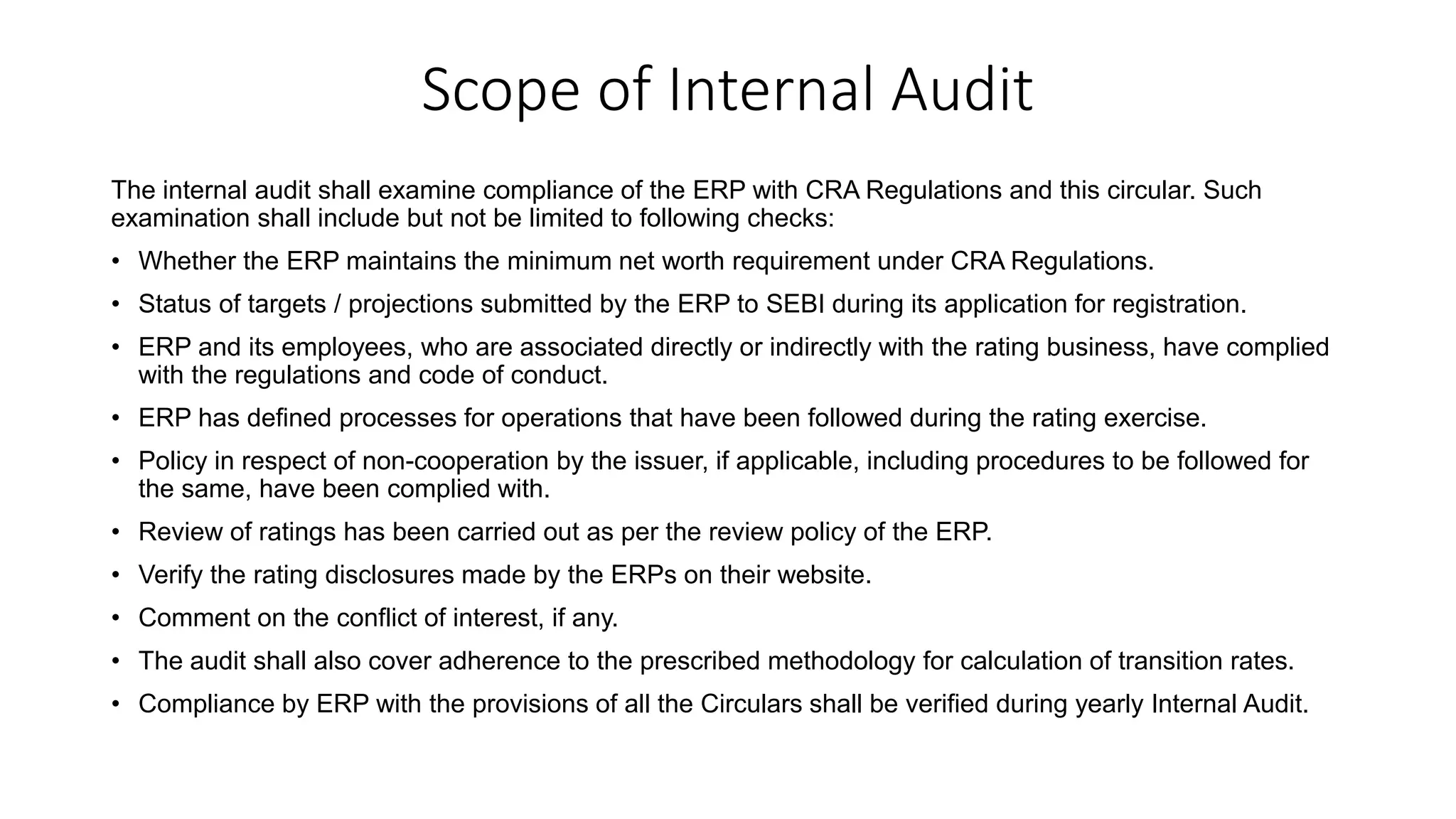 Scope of Internal Audit
The internal audit shall examine compliance of the ERP with CRA Regulations and this circular. Such
examination shall include but not be limited to following checks:
• Whether the ERP maintains the minimum net worth requirement under CRA Regulations.
• Status of targets / projections submitted by the ERP to SEBI during its application for registration.
• ERP and its employees, who are associated directly or indirectly with the rating business, have complied
with the regulations and code of conduct.
• ERP has defined processes for operations that have been followed during the rating exercise.
• Policy in respect of non-cooperation by the issuer, if applicable, including procedures to be followed for
the same, have been complied with.
• Review of ratings has been carried out as per the review policy of the ERP.
• Verify the rating disclosures made by the ERPs on their website.
• Comment on the conflict of interest, if any.
• The audit shall also cover adherence to the prescribed methodology for calculation of transition rates.
• Compliance by ERP with the provisions of all the Circulars shall be verified during yearly Internal Audit.
 