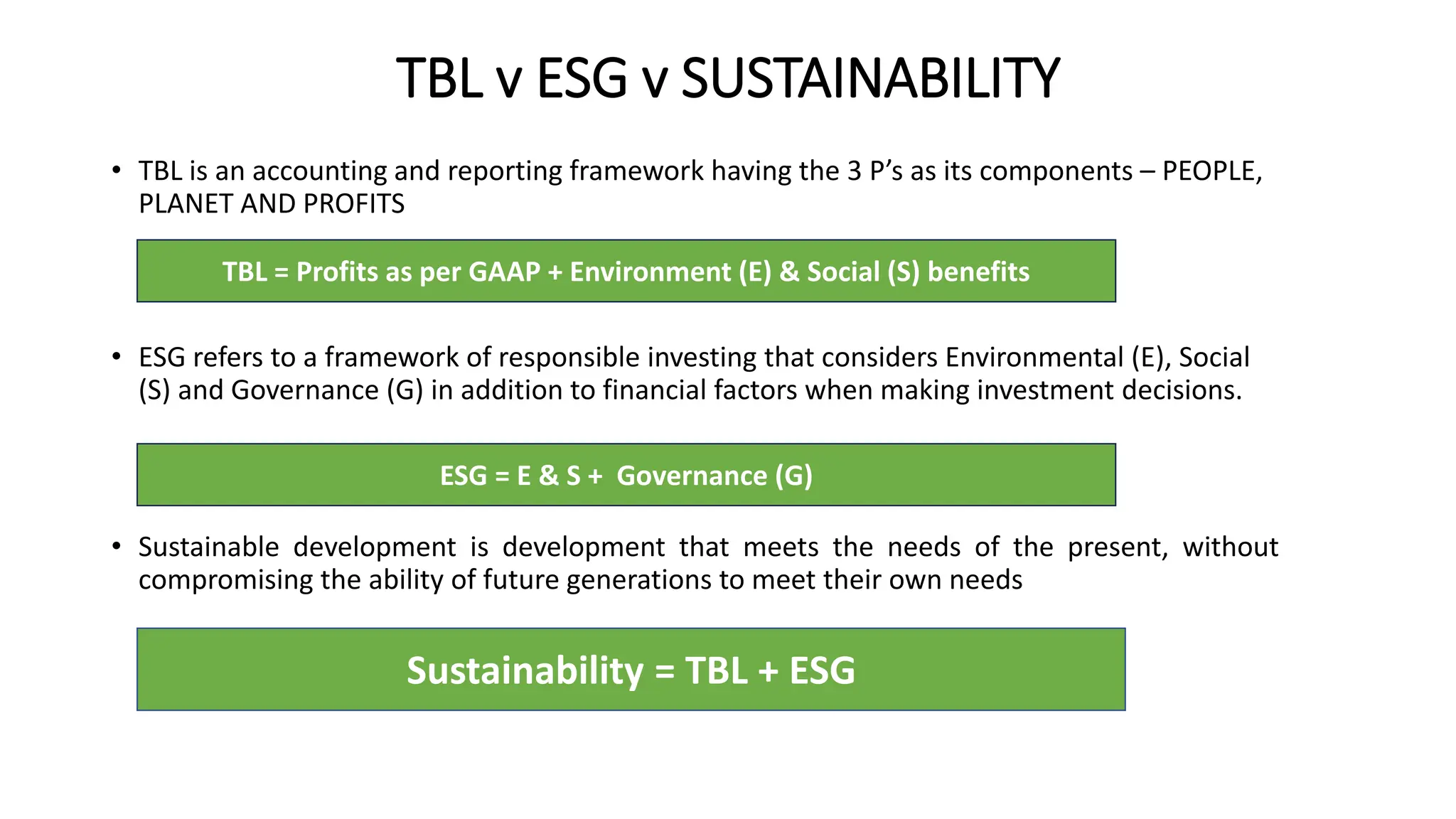 TBL v ESG v SUSTAINABILITY
• TBL is an accounting and reporting framework having the 3 P’s as its components – PEOPLE,
PLANET AND PROFITS
• ESG refers to a framework of responsible investing that considers Environmental (E), Social
(S) and Governance (G) in addition to financial factors when making investment decisions.
• Sustainable development is development that meets the needs of the present, without
compromising the ability of future generations to meet their own needs
Sustainability = TBL + ESG
TBL = Profits as per GAAP + Environment (E) & Social (S) benefits
ESG = E & S + Governance (G)
 