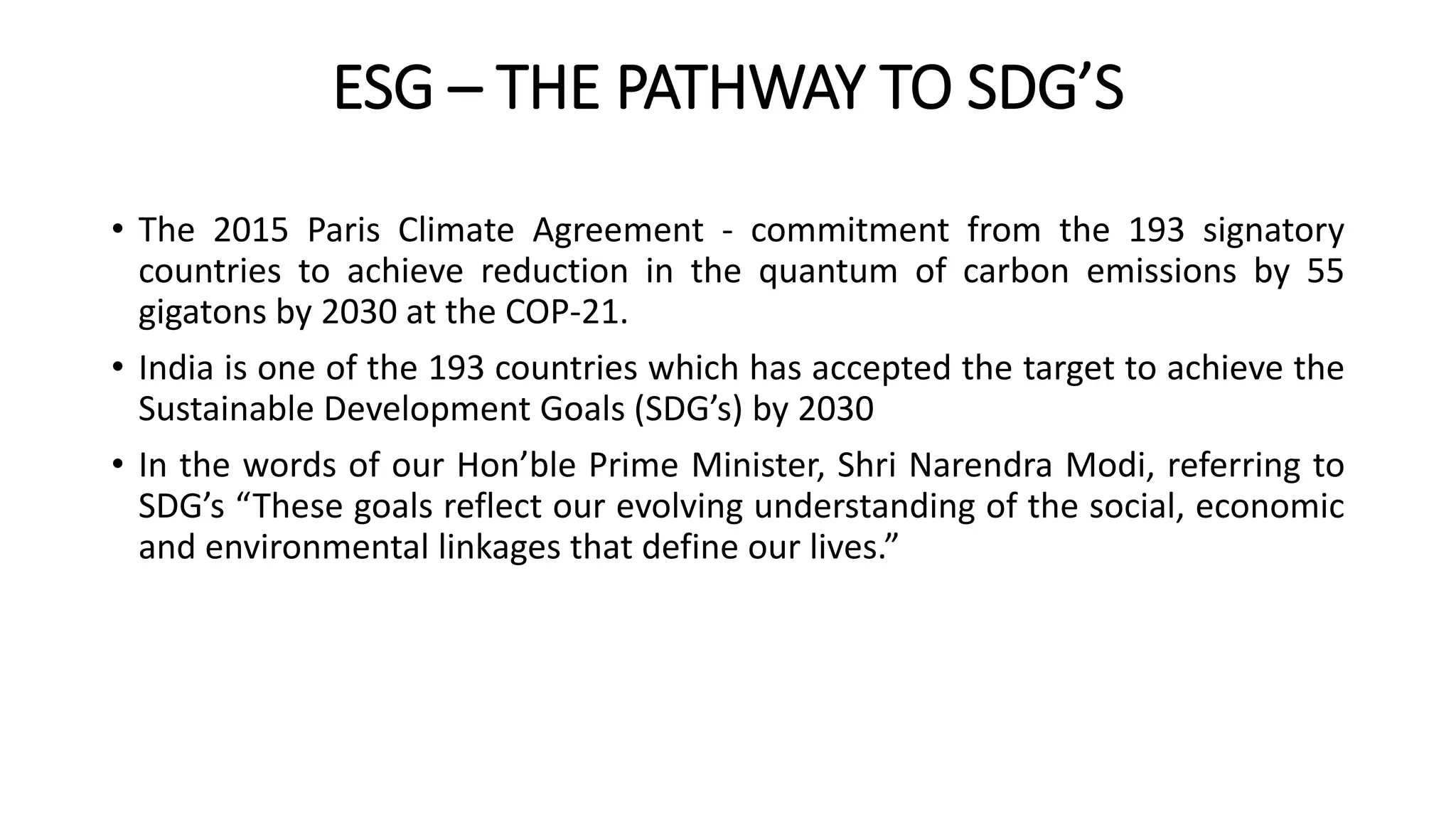 ESG – THE PATHWAY TO SDG’S
• The 2015 Paris Climate Agreement - commitment from the 193 signatory
countries to achieve reduction in the quantum of carbon emissions by 55
gigatons by 2030 at the COP-21.
• India is one of the 193 countries which has accepted the target to achieve the
Sustainable Development Goals (SDG’s) by 2030
• In the words of our Hon’ble Prime Minister, Shri Narendra Modi, referring to
SDG’s “These goals reflect our evolving understanding of the social, economic
and environmental linkages that define our lives.”
 