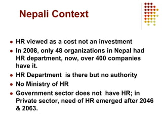 Nepali Context
 HR viewed as a cost not an investment
 In 2008, only 48 organizations in Nepal had
HR department, now, over 400 companies
have it.
 HR Department is there but no authority
 No Ministry of HR
 Government sector does not have HR; in
Private sector, need of HR emerged after 2046
& 2063.
 