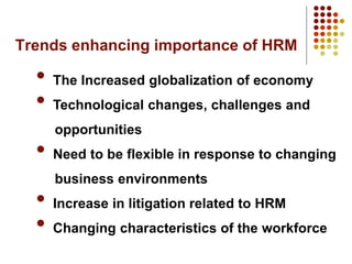 Trends enhancing importance of HRM
• The Increased globalization of economy
• Technological changes, challenges and
opportunities
• Need to be flexible in response to changing
business environments
• Increase in litigation related to HRM
• Changing characteristics of the workforce
 