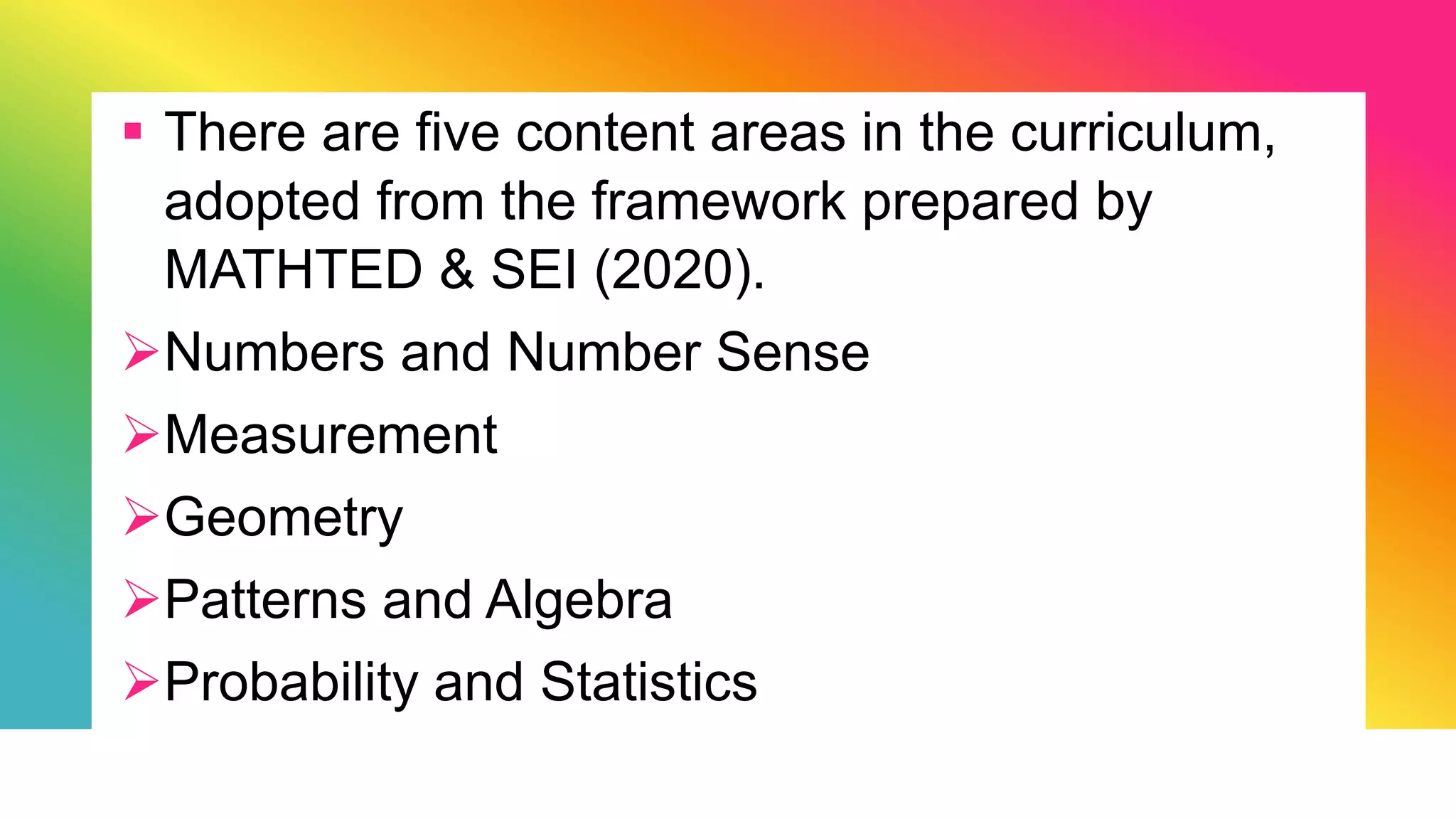  There are five content areas in the curriculum,
adopted from the framework prepared by
MATHTED & SEI (2020).
Numbers and Number Sense
Measurement
Geometry
Patterns and Algebra
Probability and Statistics
 