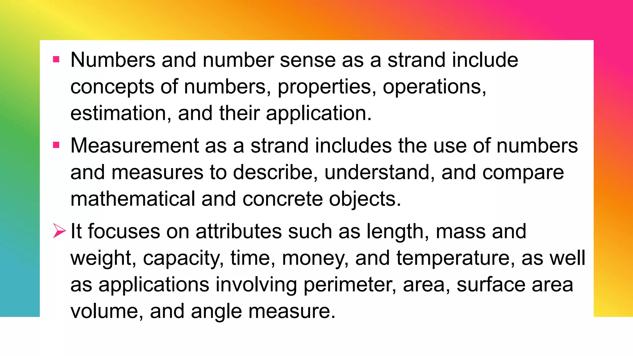  Numbers and number sense as a strand include
concepts of numbers, properties, operations,
estimation, and their application.
 Measurement as a strand includes the use of numbers
and measures to describe, understand, and compare
mathematical and concrete objects.
It focuses on attributes such as length, mass and
weight, capacity, time, money, and temperature, as well
as applications involving perimeter, area, surface area
volume, and angle measure.
 