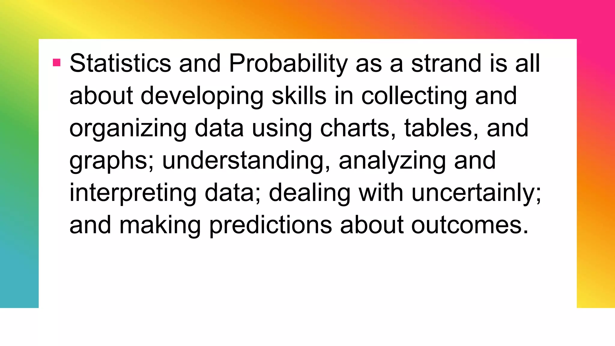  Statistics and Probability as a strand is all
about developing skills in collecting and
organizing data using charts, tables, and
graphs; understanding, analyzing and
interpreting data; dealing with uncertainly;
and making predictions about outcomes.
 
