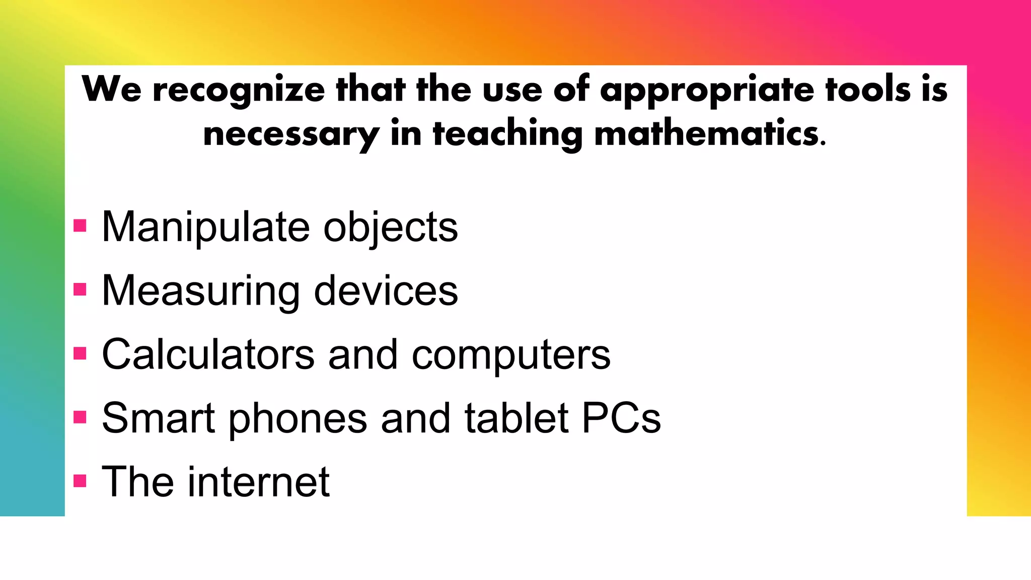 We recognize that the use of appropriate tools is
necessary in teaching mathematics.
 Manipulate objects
 Measuring devices
 Calculators and computers
 Smart phones and tablet PCs
 The internet
 