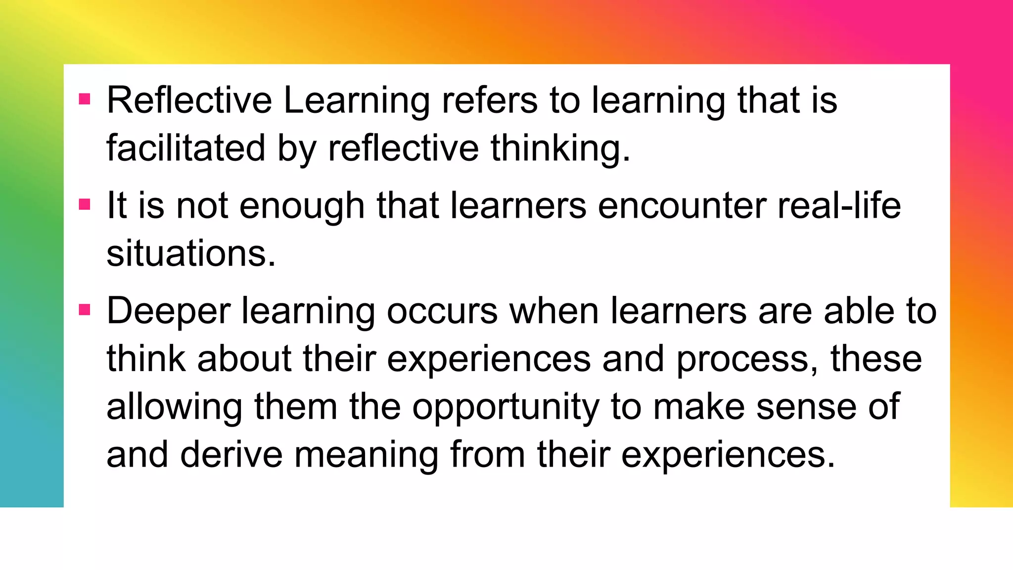  Reflective Learning refers to learning that is
facilitated by reflective thinking.
 It is not enough that learners encounter real-life
situations.
 Deeper learning occurs when learners are able to
think about their experiences and process, these
allowing them the opportunity to make sense of
and derive meaning from their experiences.
 