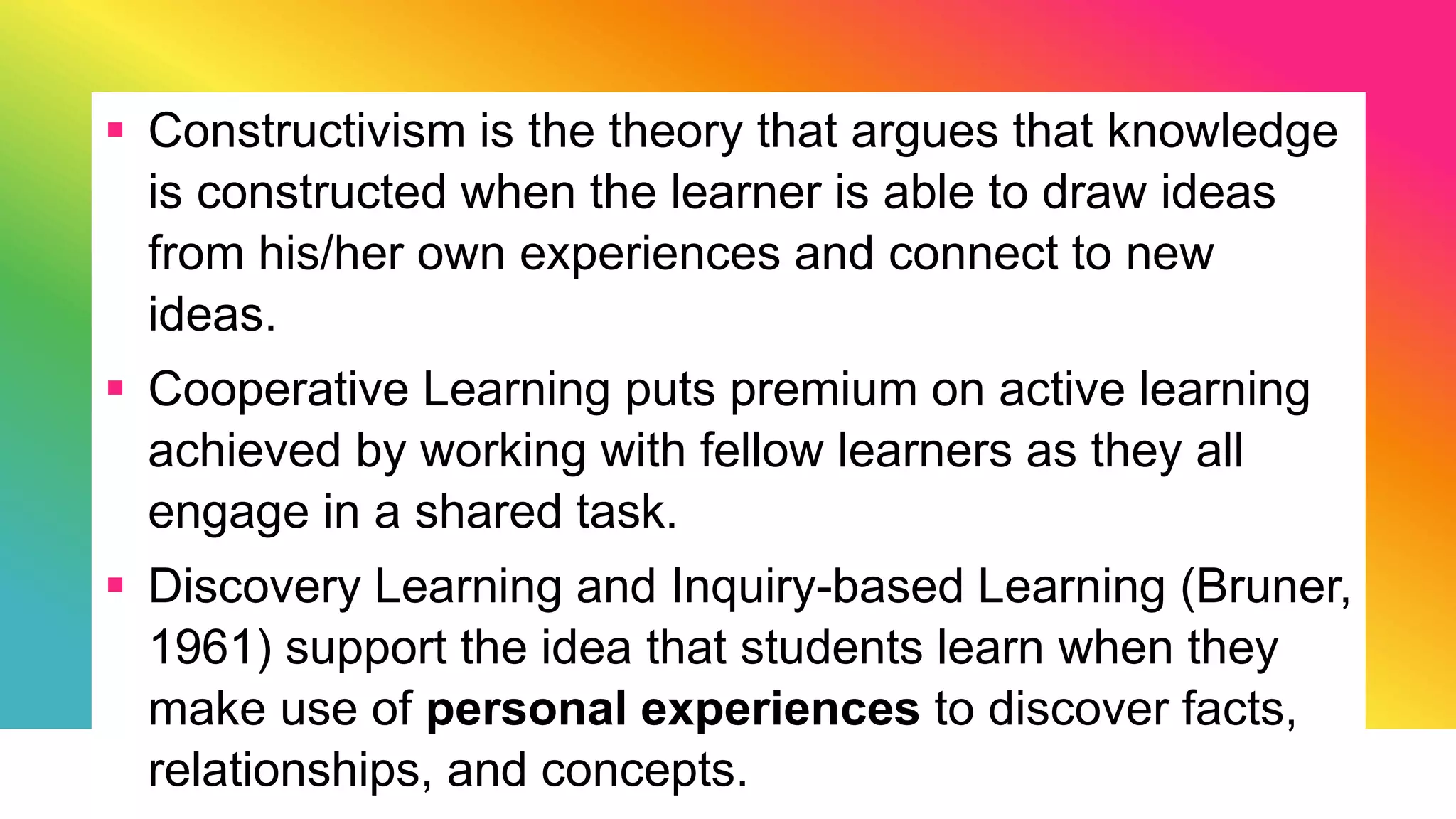 Constructivism is the theory that argues that knowledge
is constructed when the learner is able to draw ideas
from his/her own experiences and connect to new
ideas.
 Cooperative Learning puts premium on active learning
achieved by working with fellow learners as they all
engage in a shared task.
 Discovery Learning and Inquiry-based Learning (Bruner,
1961) support the idea that students learn when they
make use of personal experiences to discover facts,
relationships, and concepts.
 