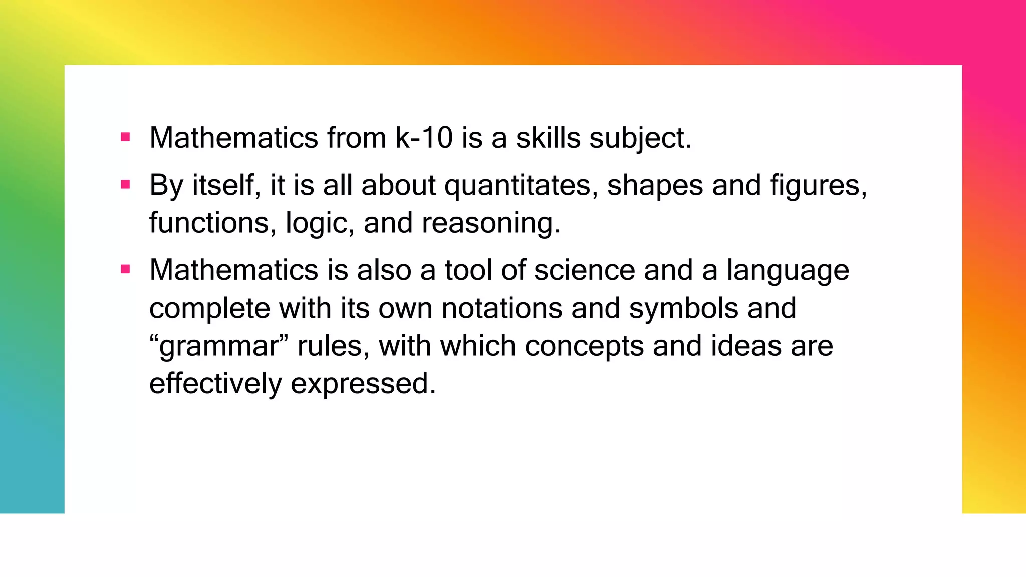  Mathematics from k-10 is a skills subject.
 By itself, it is all about quantitates, shapes and figures,
functions, logic, and reasoning.
 Mathematics is also a tool of science and a language
complete with its own notations and symbols and
“grammar” rules, with which concepts and ideas are
effectively expressed.
 