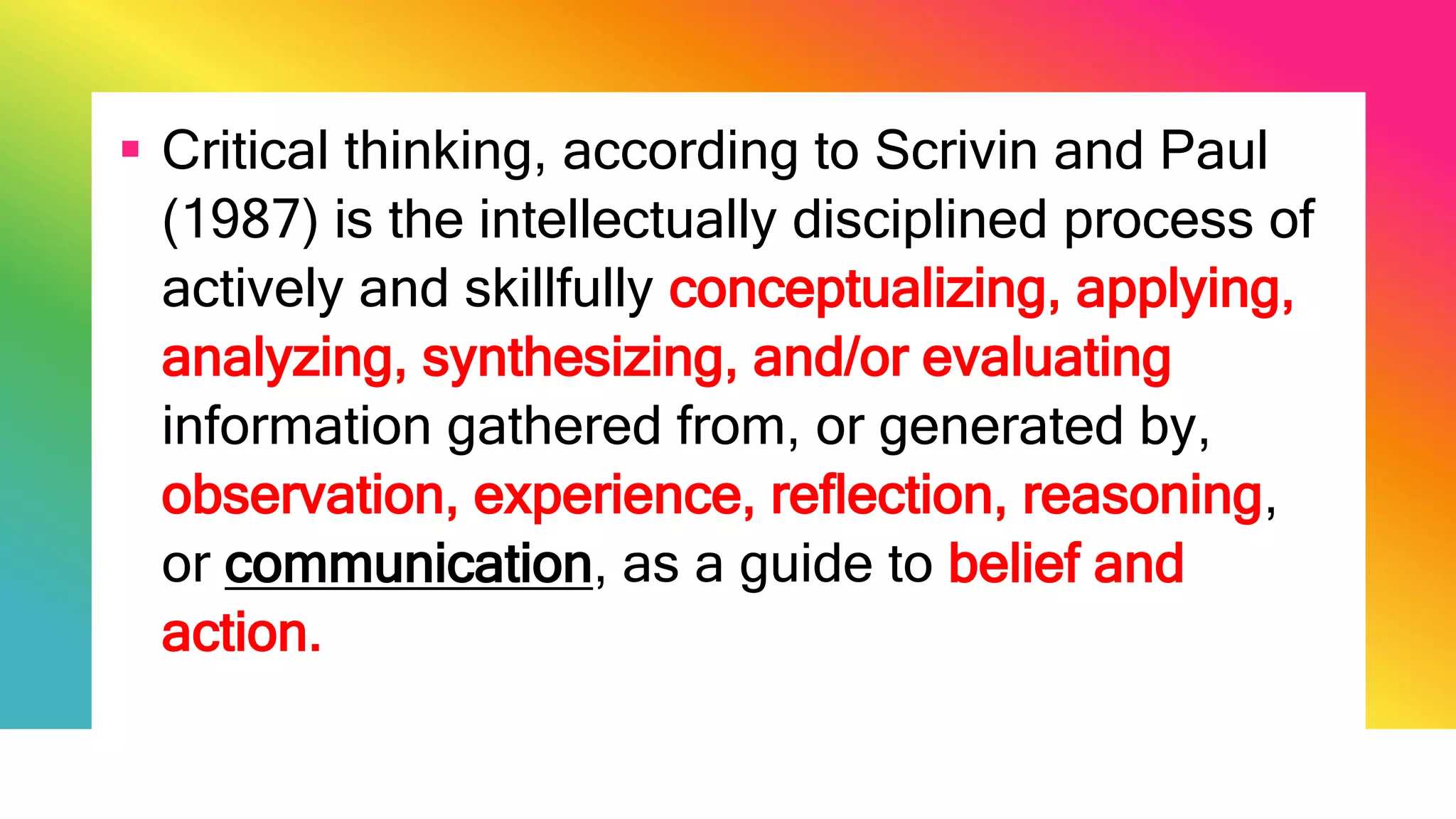  Critical thinking, according to Scrivin and Paul
(1987) is the intellectually disciplined process of
actively and skillfully conceptualizing, applying,
analyzing, synthesizing, and/or evaluating
information gathered from, or generated by,
observation, experience, reflection, reasoning,
or communication, as a guide to belief and
action.
 