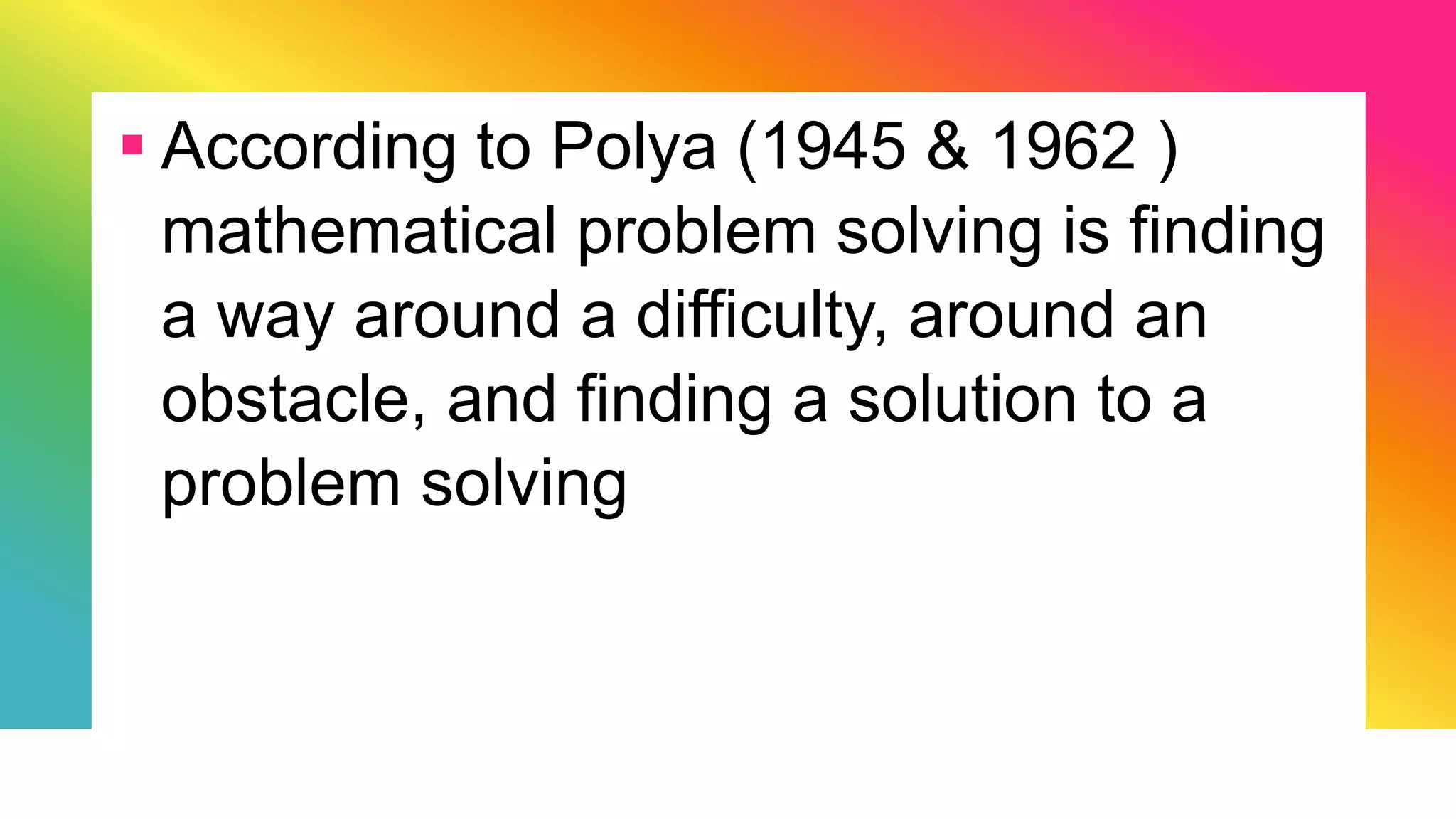  According to Polya (1945 & 1962 )
mathematical problem solving is finding
a way around a difficulty, around an
obstacle, and finding a solution to a
problem solving
 