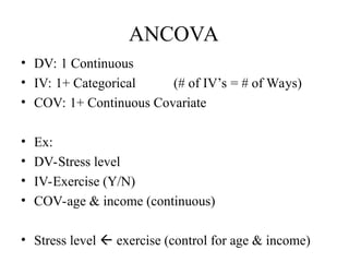 ANCOVA
• DV: 1 Continuous
• IV: 1+ Categorical (# of IV’s = # of Ways)
• COV: 1+ Continuous Covariate
• Ex:
• DV-Stress level
• IV-Exercise (Y/N)
• COV-age & income (continuous)
• Stress level  exercise (control for age & income)
 