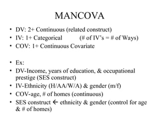 MANCOVA
• DV: 2+ Continuous (related construct)
• IV: 1+ Categorical (# of IV’s = # of Ways)
• COV: 1+ Continuous Covariate
• Ex:
• DV-Income, years of education, & occupational
prestige (SES construct)
• IV-Ethnicity (H/AA/W/A) & gender (m/f)
• COV-age, # of homes (continuous)
• SES construct  ethnicity & gender (control for age
& # of homes)
 