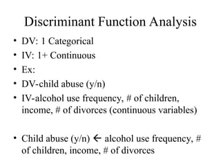 Discriminant Function Analysis
• DV: 1 Categorical
• IV: 1+ Continuous
• Ex:
• DV-child abuse (y/n)
• IV-alcohol use frequency, # of children,
income, # of divorces (continuous variables)
• Child abuse (y/n)  alcohol use frequency, #
of children, income, # of divorces
 