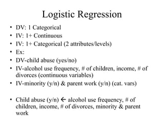 Logistic Regression
• DV: 1 Categorical
• IV: 1+ Continuous
• IV: 1+ Categorical (2 attributes/levels)
• Ex:
• DV-child abuse (yes/no)
• IV-alcohol use frequency, # of children, income, # of
divorces (continuous variables)
• IV-minority (y/n) & parent work (y/n) (cat. vars)
• Child abuse (y/n)  alcohol use frequency, # of
children, income, # of divorces, minority & parent
work
 
