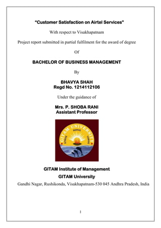 1
“Customer Satisfaction on Airtel Services”
With respect to Visakhapatnam
Project report submitted in partial fulfilment for the award of degree
Of
BACHELOR OF BUSINESS MANAGEMENT
By
BHAVYA SHAH
Regd No. 1214112106
Under the guidance of
Mrs. P. SHOBA RANI
Assistant Professor
GITAM Institute of Management
GITAM University
Gandhi Nagar, Rushikonda, Visakhapatnam-530 045 Andhra Pradesh, India
 