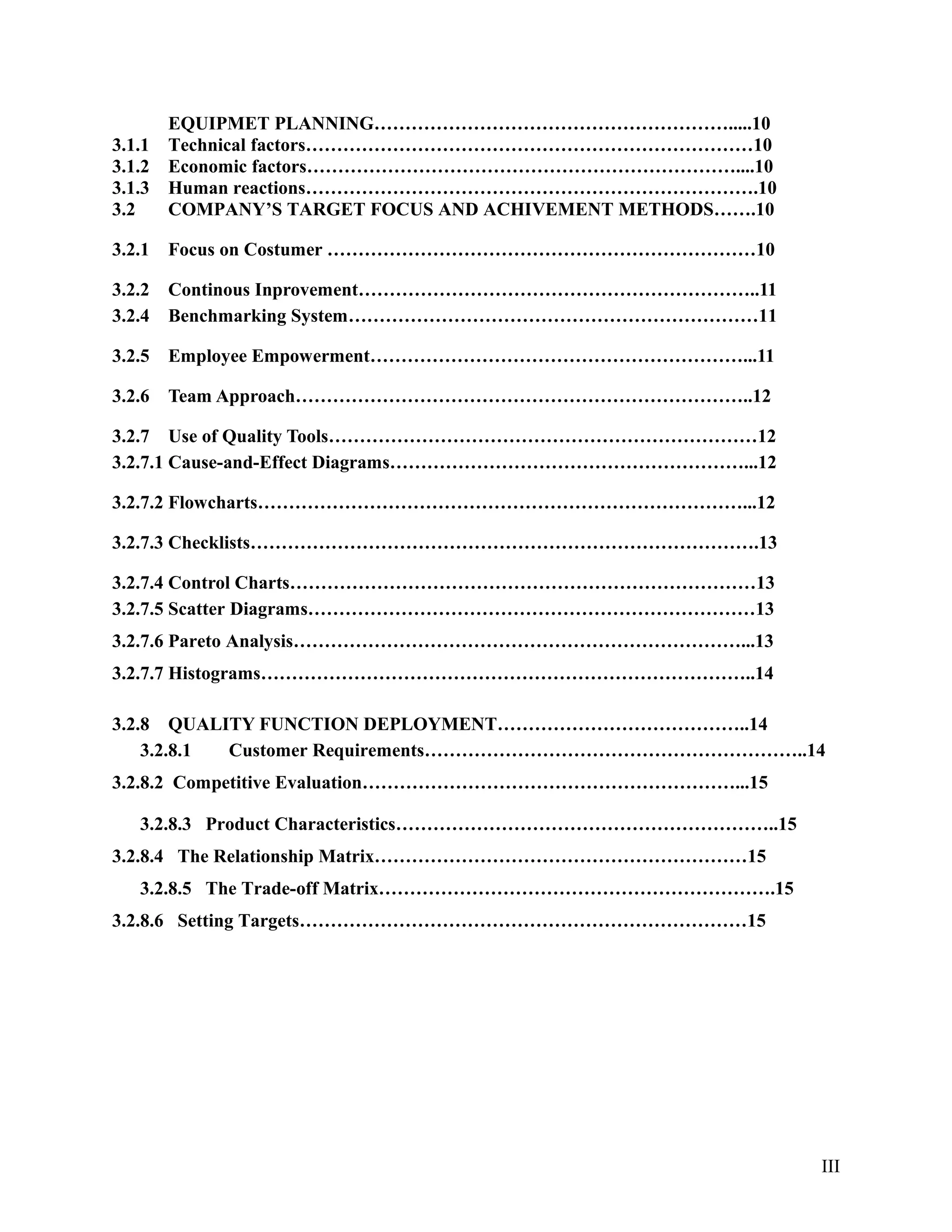 EQUIPMET PLANNING………………………………………………….....10
3.1.1 Technical factors………………………………………………………………10
3.1.2 Economic factors……………………………………………………………....10
3.1.3 Human reactions……………………………………………………………….10
3.2 COMPANY’S TARGET FOCUS AND ACHIVEMENT METHODS…….10
3.2.1 Focus on Costumer ……………………………………………………………10
3.2.2 Continous Inprovement………………………………………………………..11
3.2.4 Benchmarking System…………………………………………………………11
3.2.5 Employee Empowerment……………………………………………………...11
3.2.6 Team Approach………………………………………………………………..12
3.2.7 Use of Quality Tools……………………………………………………………12
3.2.7.1 Cause-and-Effect Diagrams…………………………………………………...12
3.2.7.2 Flowcharts……………………………………………………………………...12
3.2.7.3 Checklists……………………………………………………………………….13
3.2.7.4 Control Charts…………………………………………………………………13
3.2.7.5 Scatter Diagrams………………………………………………………………13
3.2.7.6 Pareto Analysis………………………………………………………………...13
3.2.7.7 Histograms……………………………………………………………………..14
3.2.8 QUALITY FUNCTION DEPLOYMENT…………………………………..14
3.2.8.1 Customer Requirements……………………………………………………..14
3.2.8.2 Competitive Evaluation……………………………………………………...15
3.2.8.3 Product Characteristics……………………………………………………..15
3.2.8.4 The Relationship Matrix……………………………………………………15
3.2.8.5 The Trade-off Matrix……………………………………………………….15
3.2.8.6 Setting Targets………………………………………………………………15
III
 