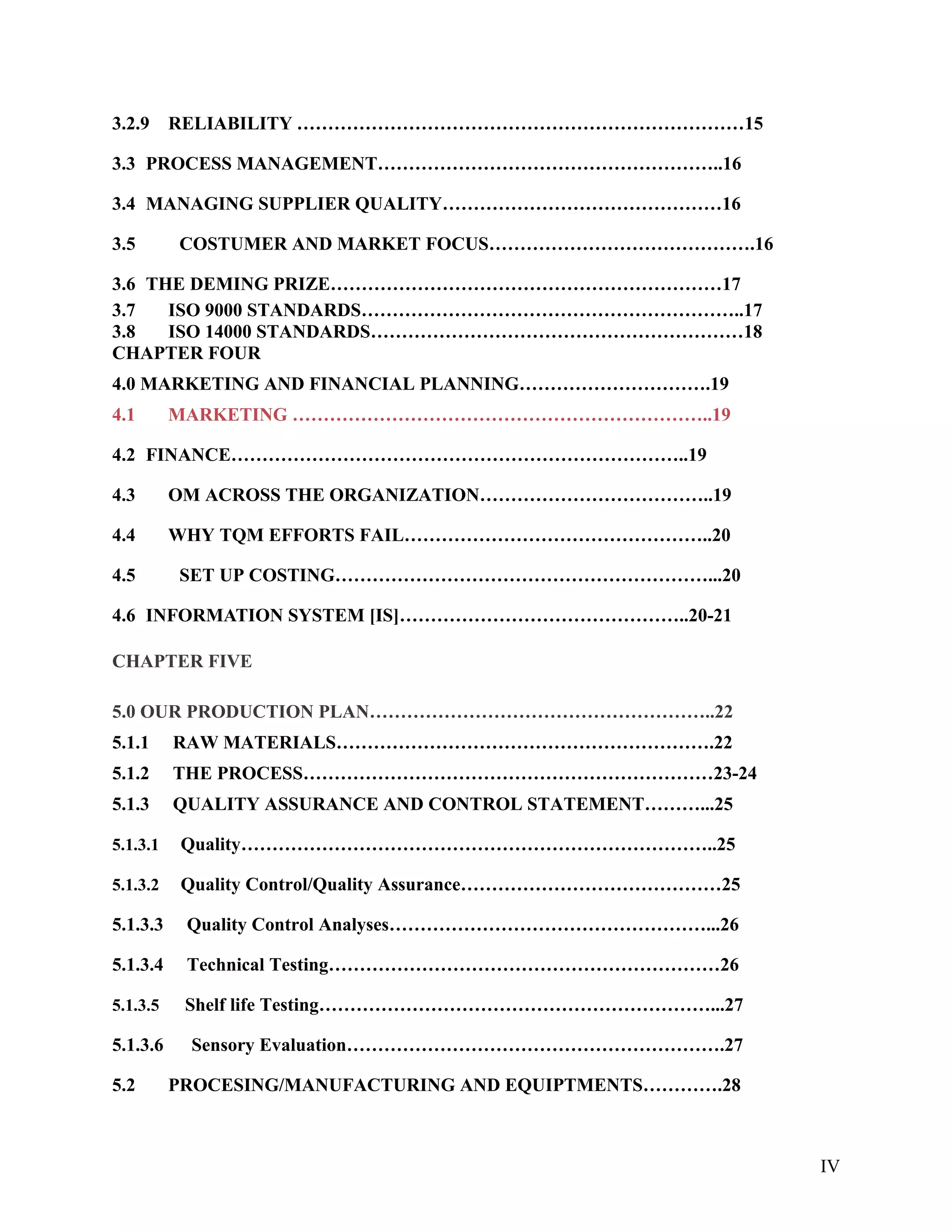 3.2.9 RELIABILITY ………………………………………………………………15
3.3 PROCESS MANAGEMENT………………………………………………..16
3.4 MANAGING SUPPLIER QUALITY………………………………………16
3.5 COSTUMER AND MARKET FOCUS…………………………………….16
3.6 THE DEMING PRIZE………………………………………………………17
3.7 ISO 9000 STANDARDS……………………………………………………..17
3.8 ISO 14000 STANDARDS……………………………………………………18
CHAPTER FOUR
4.0 MARKETING AND FINANCIAL PLANNING………………………….19
4.1 MARKETING …………………………………………………………..19
4.2 FINANCE………………………………………………………………..19
4.3 OM ACROSS THE ORGANIZATION………………………………..19
4.4 WHY TQM EFFORTS FAIL…………………………………………..20
4.5 SET UP COSTING……………………………………………………...20
4.6 INFORMATION SYSTEM [IS]………………………………………..20-21
CHAPTER FIVE
5.0 OUR PRODUCTION PLAN………………………………………………..22
5.1.1 RAW MATERIALS…………………………………………………….22
5.1.2 THE PROCESS…………………………………………………………23-24
5.1.3 QUALITY ASSURANCE AND CONTROL STATEMENT………...25
5.1.3.1 Quality…………………………………………………………………..25
5.1.3.2 Quality Control/Quality Assurance……………………………………25
5.1.3.3 Quality Control Analyses……………………………………………...26
5.1.3.4 Technical Testing………………………………………………………26
5.1.3.5 Shelf life Testing………………………………………………………...27
5.1.3.6 Sensory Evaluation…………………………………………………….27
5.2 PROCESING/MANUFACTURING AND EQUIPTMENTS………….28
IV
 