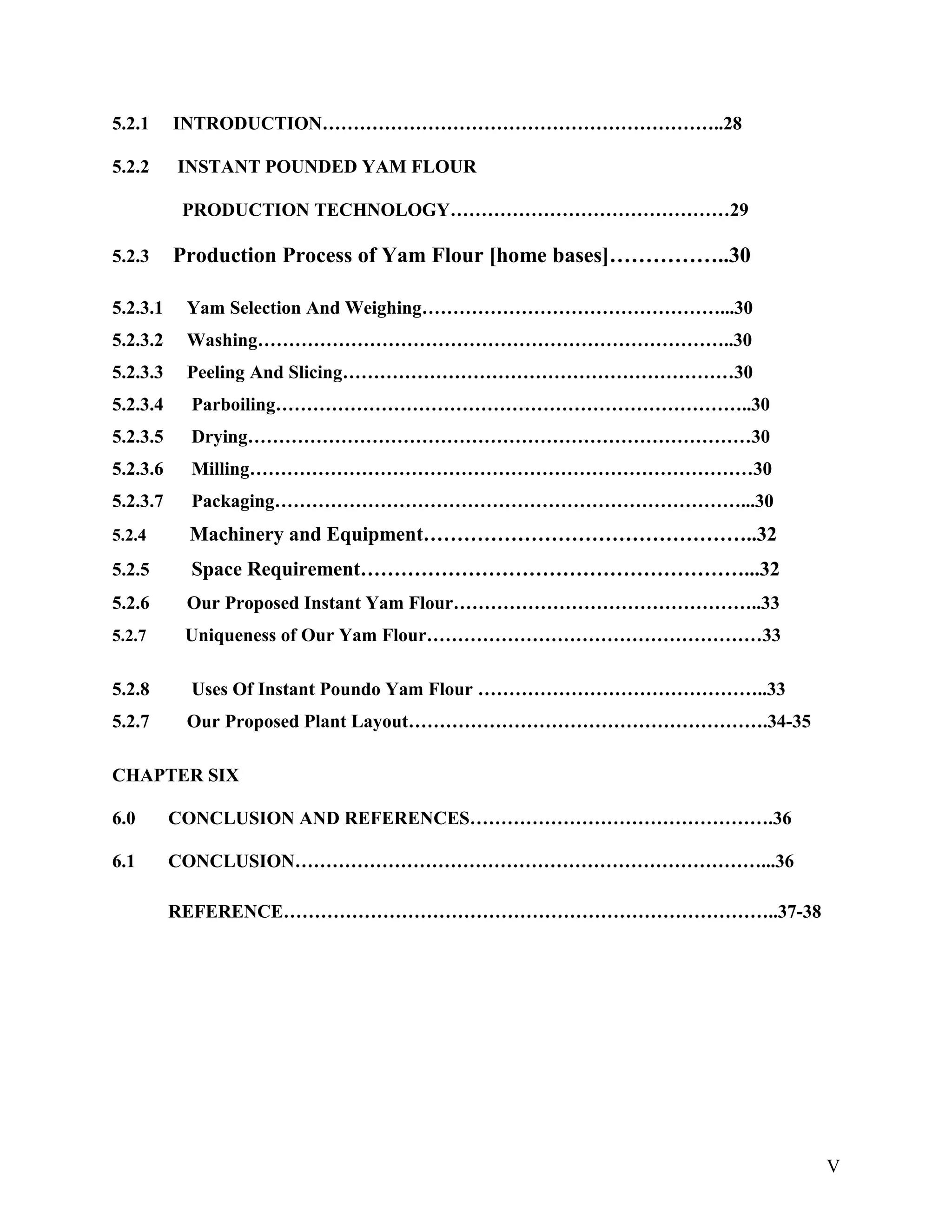5.2.1 INTRODUCTION………………………………………………………..28
5.2.2 INSTANT POUNDED YAM FLOUR
PRODUCTION TECHNOLOGY………………………………………29
5.2.3 Production Process of Yam Flour [home bases]……………..30
5.2.3.1 Yam Selection And Weighing…………………………………………...30
5.2.3.2 Washing…………………………………………………………………..30
5.2.3.3 Peeling And Slicing………………………………………………………30
5.2.3.4 Parboiling…………………………………………………………………..30
5.2.3.5 Drying………………………………………………………………………30
5.2.3.6 Milling………………………………………………………………………30
5.2.3.7 Packaging…………………………………………………………………...30
5.2.4 Machinery and Equipment…………………………………………..32
5.2.5 Space Requirement…………………………………………………...32
5.2.6 Our Proposed Instant Yam Flour…………………………………………..33
5.2.7 Uniqueness of Our Yam Flour………………………………………………33
5.2.8 Uses Of Instant Poundo Yam Flour ………………………………………..33
5.2.7 Our Proposed Plant Layout………………………………………………….34-35
CHAPTER SIX
6.0 CONCLUSION AND REFERENCES………………………………………….36
6.1 CONCLUSION…………………………………………………………………...36
REFERENCE……………………………………………………………………..37-38
V
 