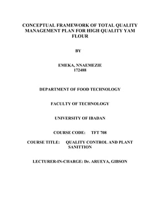 CONCEPTUAL FRAMEWORK OF TOTAL QUALITY
MANAGEMENT PLAN FOR HIGH QUALITY YAM
FLOUR
BY
EMEKA, NNAEMEZIE
172488
DEPARTMENT OF FOOD TECHNOLOGY
FACULTY OF TECHNOLOGY
UNIVERSITY OF IBADAN
COURSE CODE: TFT 708
COURSE TITLE: QUALITY CONTROL AND PLANT
SANITTION
LECTURER-IN-CHARGE: Dr. ARUEYA, GIBSON
 