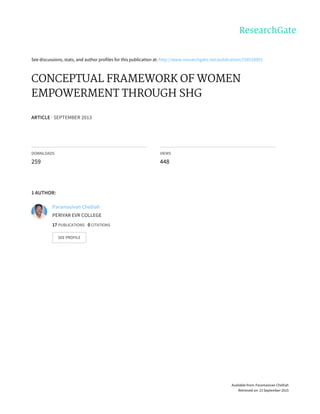 See	discussions,	stats,	and	author	profiles	for	this	publication	at:	http://www.researchgate.net/publication/258518001
CONCEPTUAL	FRAMEWORK	OF	WOMEN
EMPOWERMENT	THROUGH	SHG
ARTICLE	·	SEPTEMBER	2013
DOWNLOADS
259
VIEWS
448
1	AUTHOR:
Paramasivan	Chelliah
PERIYAR	EVR	COLLEGE
17	PUBLICATIONS			0	CITATIONS			
SEE	PROFILE
Available	from:	Paramasivan	Chelliah
Retrieved	on:	23	September	2015
 