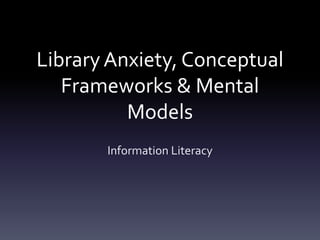 Library Anxiety, Conceptual
   Frameworks & Mental
          Models
       Information Literacy
 