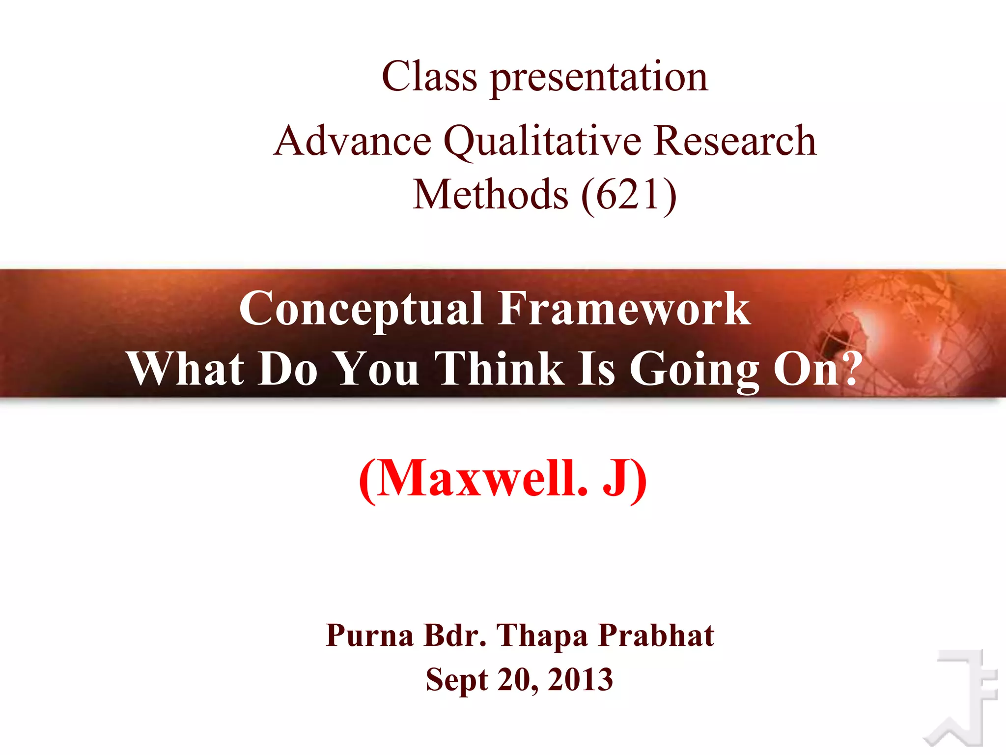 Conceptual Framework
What Do You Think Is Going On?
(Wills, 2012)
Purna Bdr. Thapa Prabhat
Sept 20, 2013
Class presentation
Advance Qualitative Research
Methods (621)
(Maxwell. J)
 