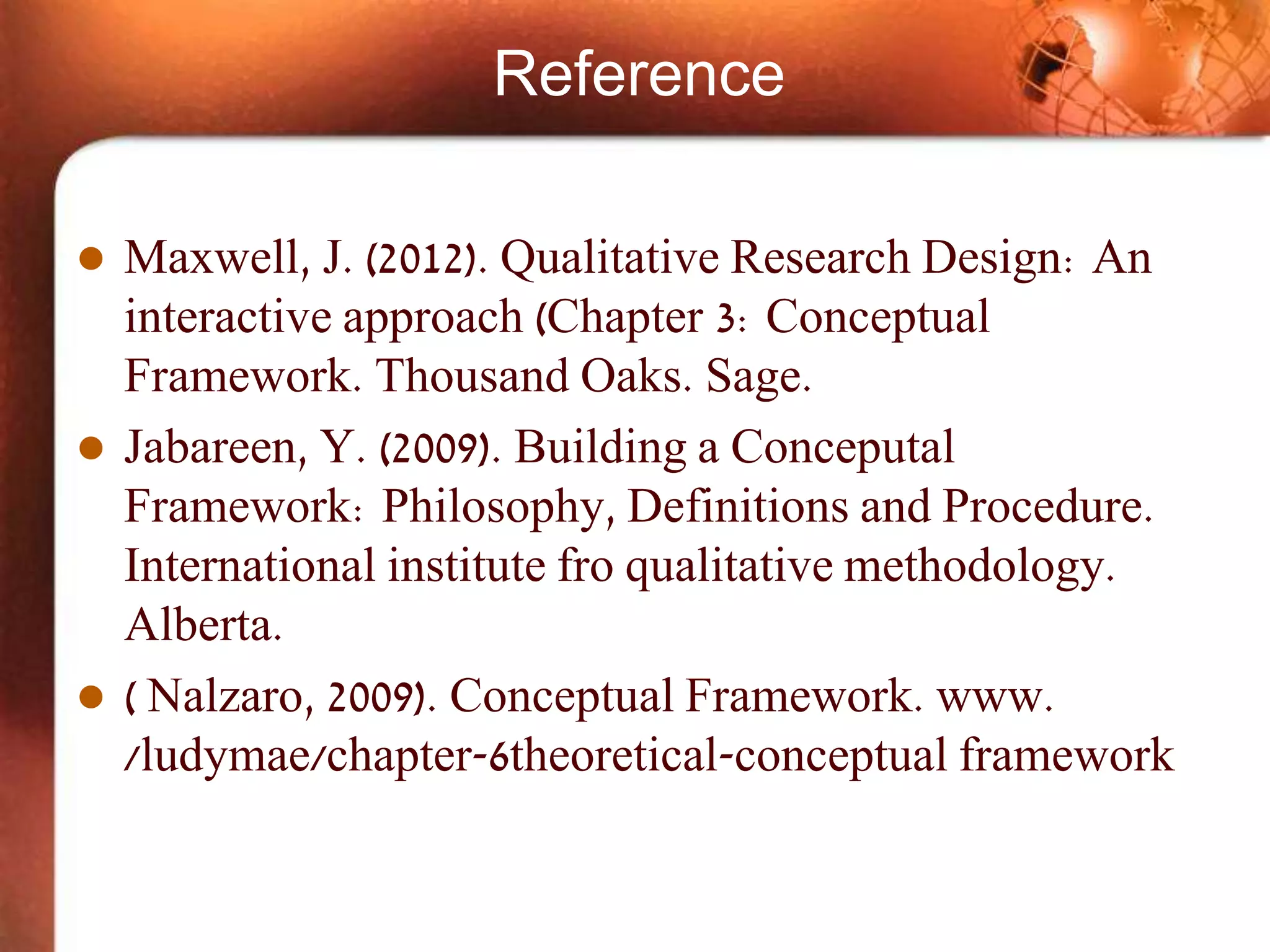 Reference
 Maxwell, J. (2012). Qualitative Research Design: An
interactive approach (Chapter 3: Conceptual
Framework. Thousand Oaks. Sage.
 Jabareen, Y. (2009). Building a Conceputal
Framework: Philosophy, Definitions and Procedure.
International institute fro qualitative methodology.
Alberta.
 ( Nalzaro, 2009). Conceptual Framework. www.
/ludymae/chapter-6theoretical-conceptual framework
 