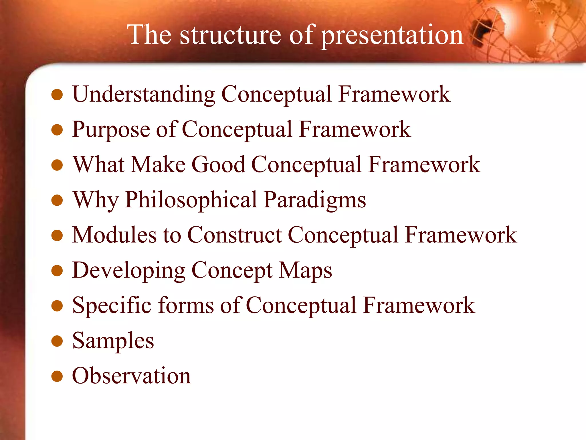 The structure of presentation
 Understanding Conceptual Framework
 Purpose of Conceptual Framework
 What Make Good Conceptual Framework
 Why Philosophical Paradigms
 Modules to Construct Conceptual Framework
 Developing Concept Maps
 Specific forms of Conceptual Framework
 Samples
 Observation
 