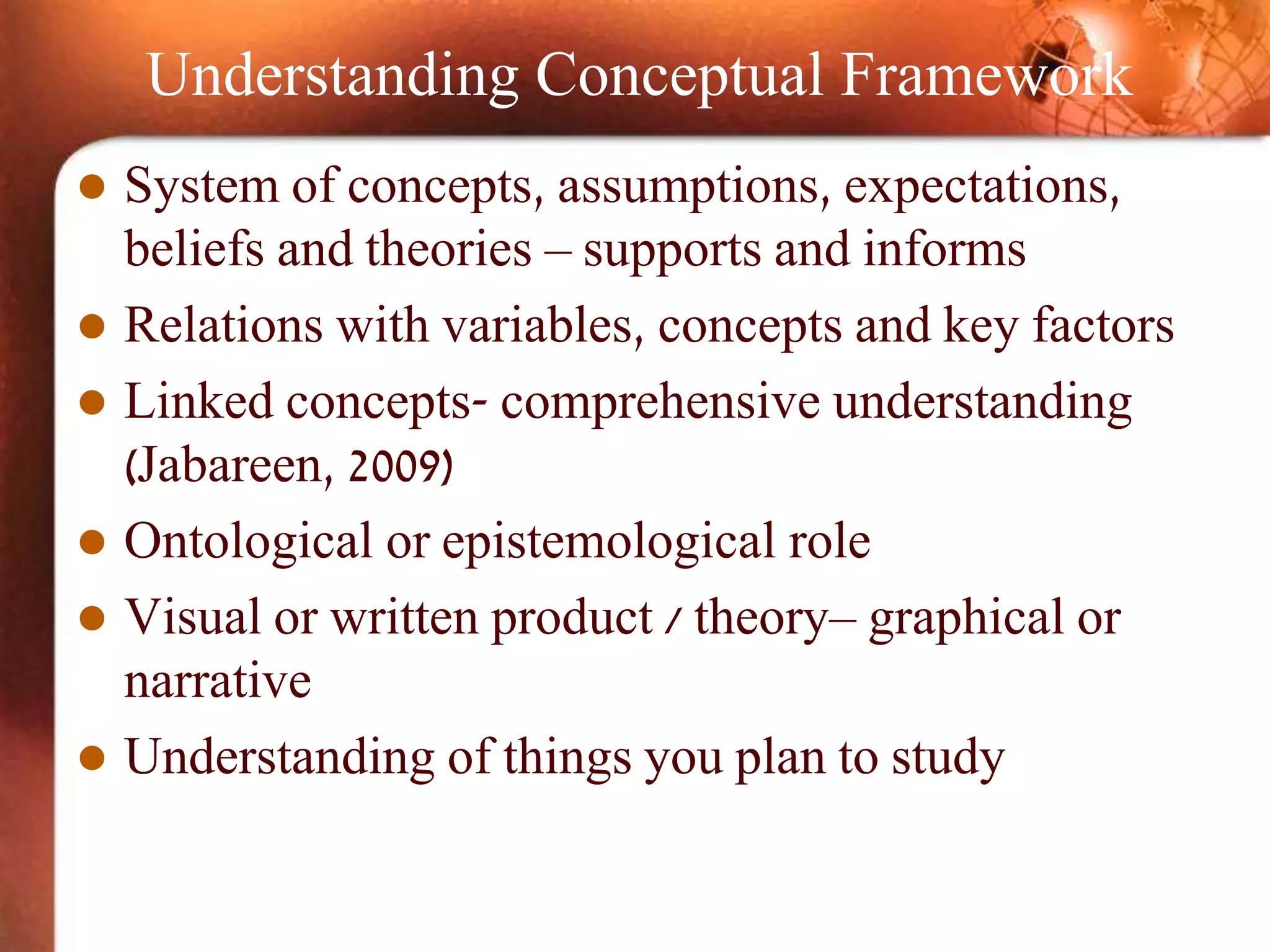 Understanding Conceptual Framework
 System of concepts, assumptions, expectations,
beliefs and theories – supports and informs
 Relations with variables, concepts and key factors
 Linked concepts- comprehensive understanding
(Jabareen, 2009)
 Ontological or epistemological role
 Visual or written product / theory– graphical or
narrative
 Understanding of things you plan to study
 