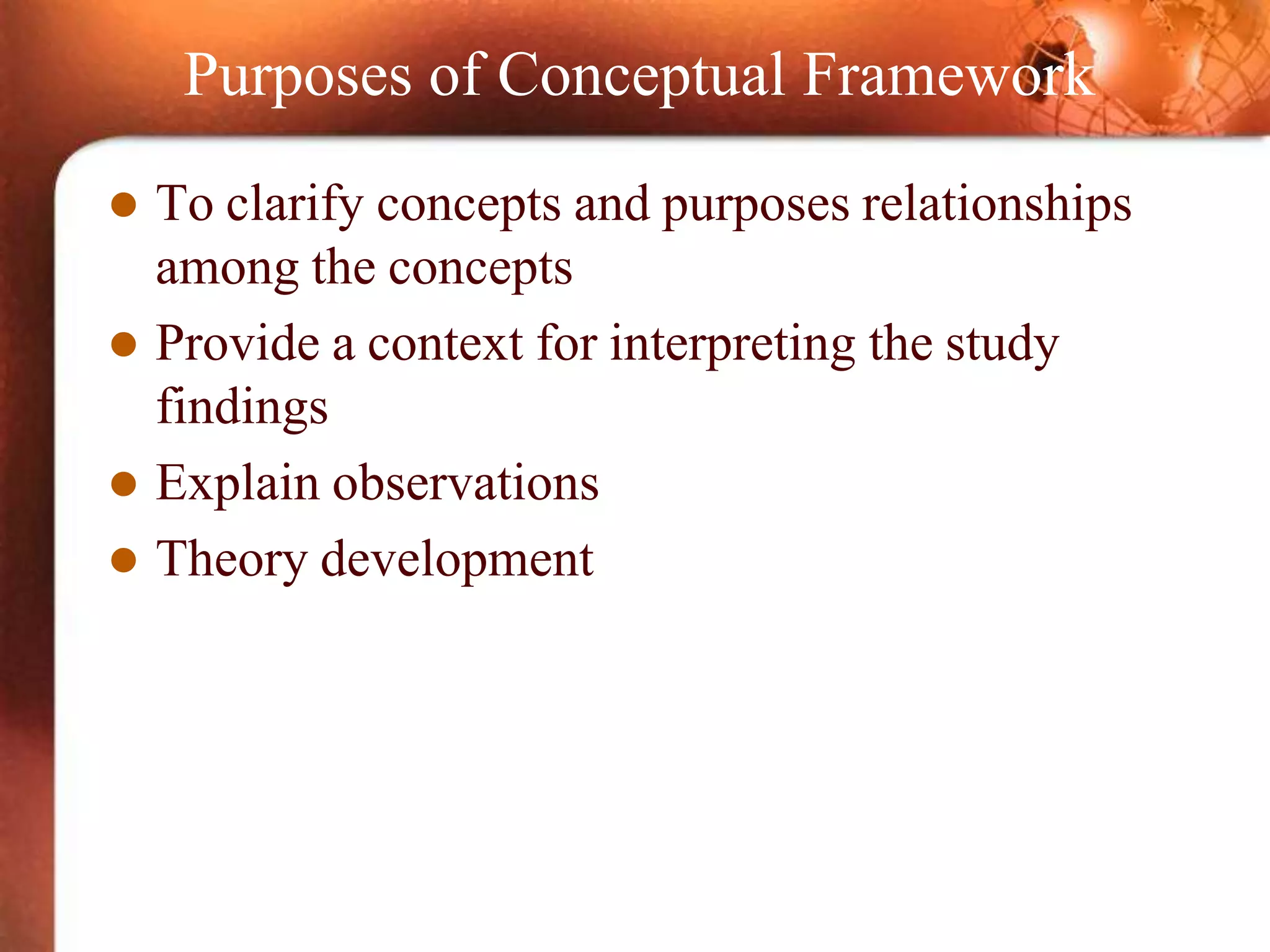 Purposes of Conceptual Framework
 To clarify concepts and purposes relationships
among the concepts
 Provide a context for interpreting the study
findings
 Explain observations
 Theory development
 
