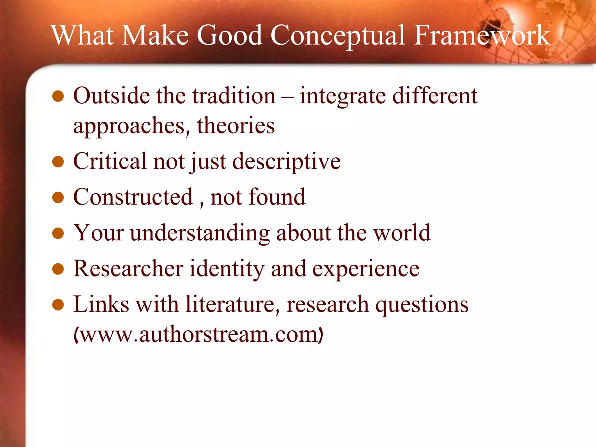 What Make Good Conceptual Framework
 Outside the tradition – integrate different
approaches, theories
 Critical not just descriptive
 Constructed , not found
 Your understanding about the world
 Researcher identity and experience
 Links with literature, research questions
(www.authorstream.com)
 