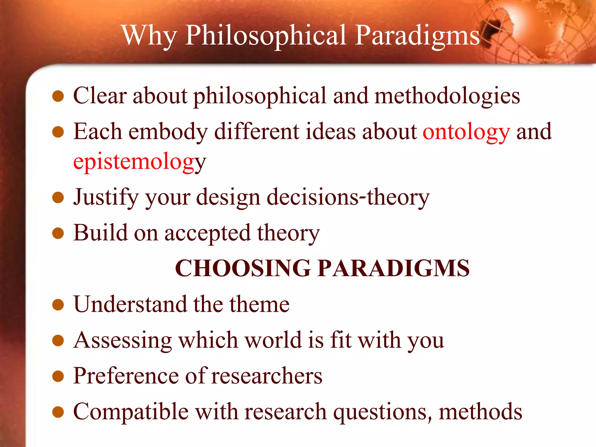 Why Philosophical Paradigms
 Clear about philosophical and methodologies
 Each embody different ideas about ontology and
epistemology
 Justify your design decisions-theory
 Build on accepted theory
CHOOSING PARADIGMS
 Understand the theme
 Assessing which world is fit with you
 Preference of researchers
 Compatible with research questions, methods
 