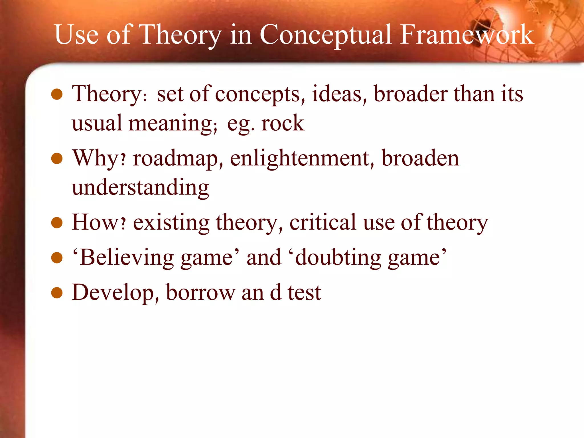Use of Theory in Conceptual Framework
 Theory: set of concepts, ideas, broader than its
usual meaning; eg. rock
 Why? roadmap, enlightenment, broaden
understanding
 How? existing theory, critical use of theory
 ‘Believing game’ and ‘doubting game’
 Develop, borrow an d test
 