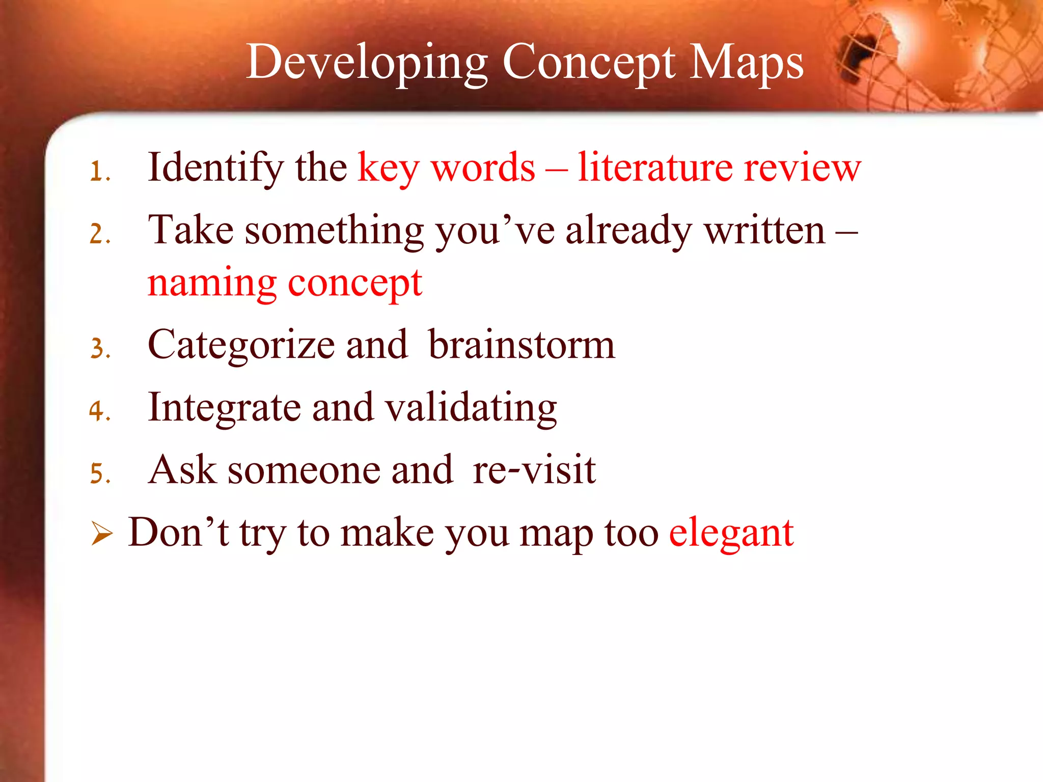 Developing Concept Maps
1. Identify the key words – literature review
2. Take something you’ve already written –
naming concept
3. Categorize and brainstorm
4. Integrate and validating
5. Ask someone and re-visit
 Don’t try to make you map too elegant
 