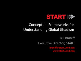 Conceptual Frameworks for 
Understanding Global Jihadism 
Bill Braniff 
Executive Director, START 
braniff@start.umd.edu 
www.start.umd.edu 
 