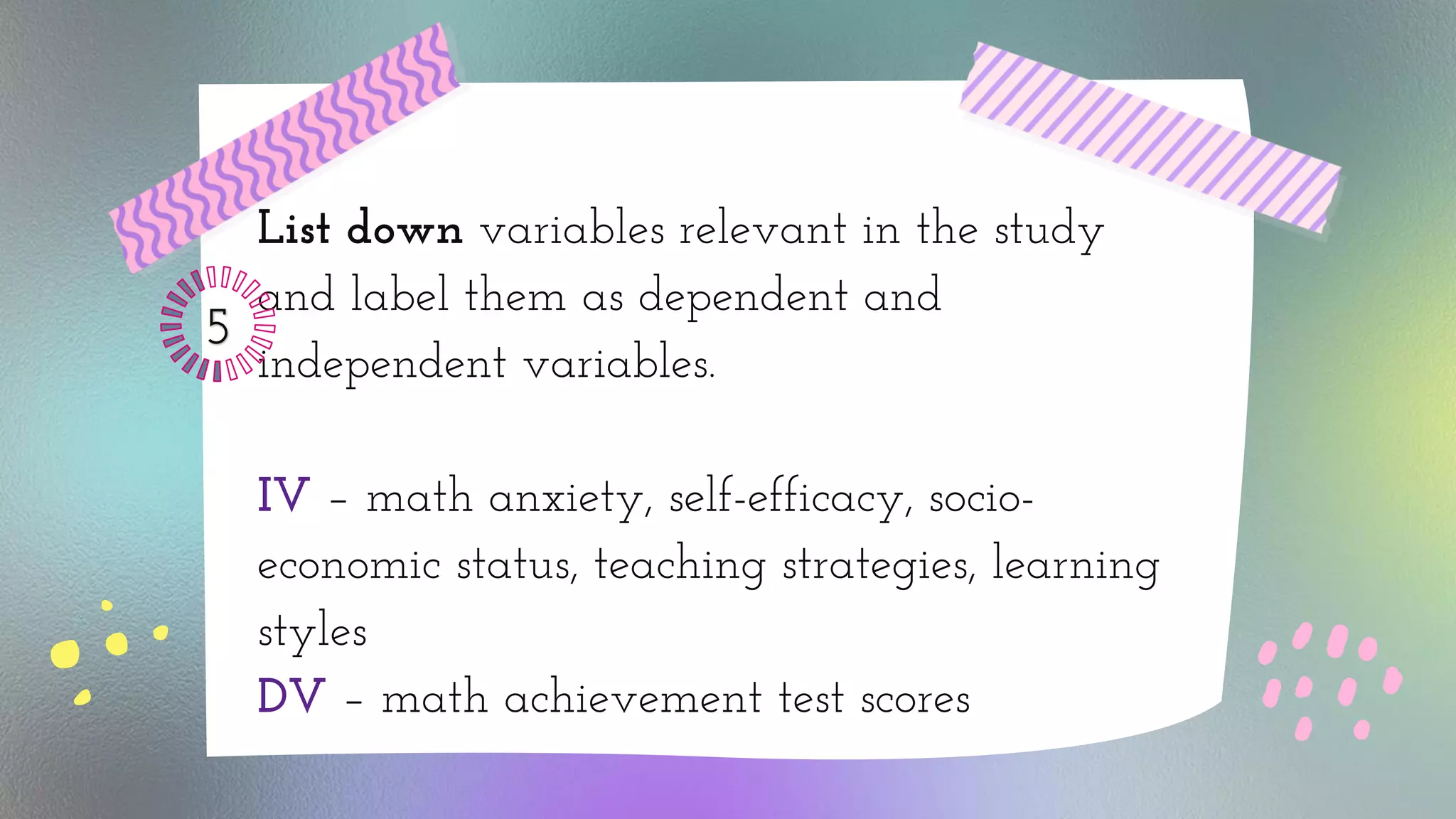 List down variables relevant in the study
and label them as dependent and
independent variables.
IV – math anxiety, self-efficacy, socio-
economic status, teaching strategies, learning
styles
DV – math achievement test scores
 