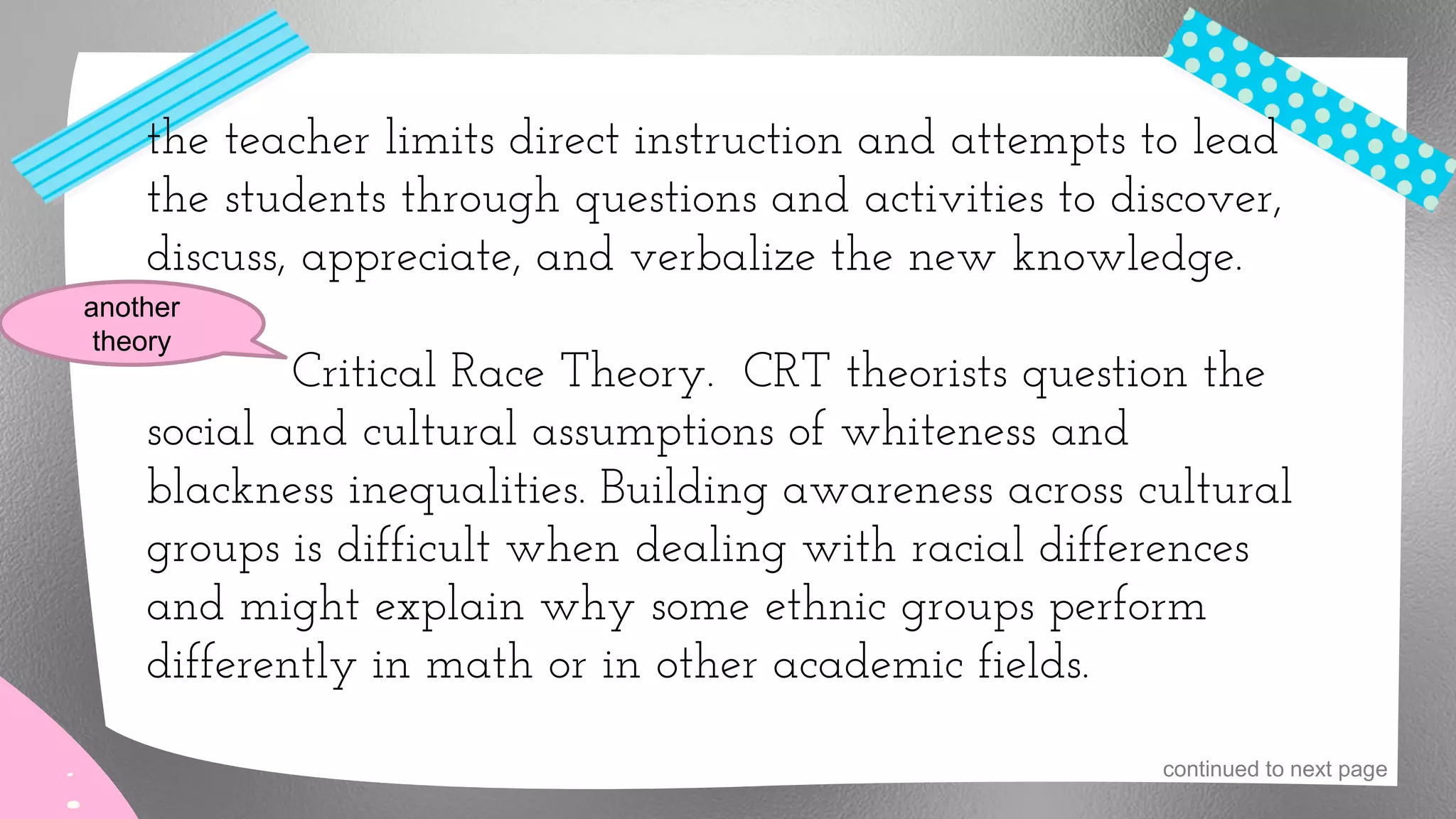 the teacher limits direct instruction and attempts to lead
the students through questions and activities to discover,
discuss, appreciate, and verbalize the new knowledge.
Critical Race Theory. CRT theorists question the
social and cultural assumptions of whiteness and
blackness inequalities. Building awareness across cultural
groups is difficult when dealing with racial differences
and might explain why some ethnic groups perform
differently in math or in other academic fields.
another
theory
continued to next page
 