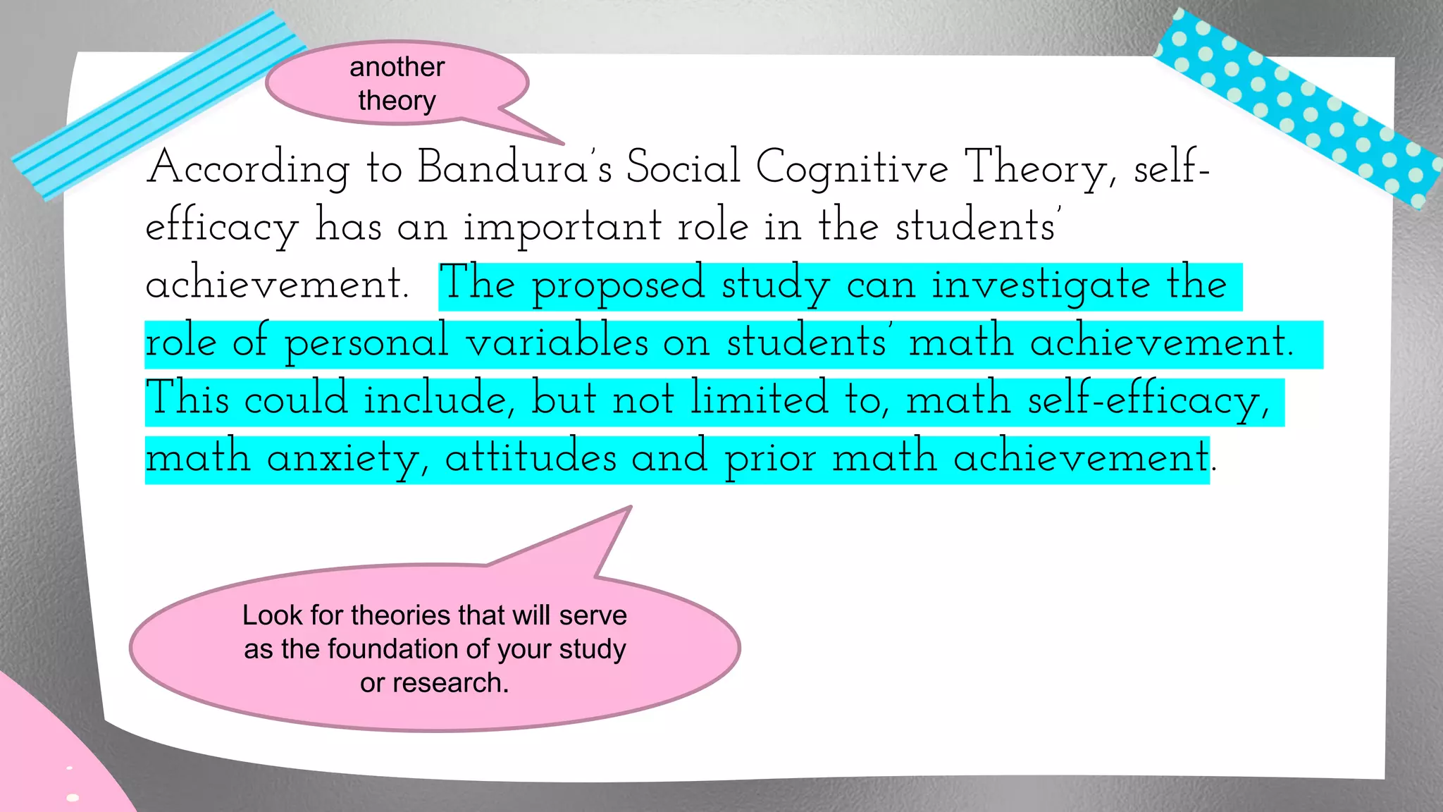 According to Bandura’s Social Cognitive Theory, self-
efficacy has an important role in the students’
achievement. The proposed study can investigate the
role of personal variables on students’ math achievement.
This could include, but not limited to, math self-efficacy,
math anxiety, attitudes and prior math achievement.
another
theory
Look for theories that will serve
as the foundation of your study
or research.
 