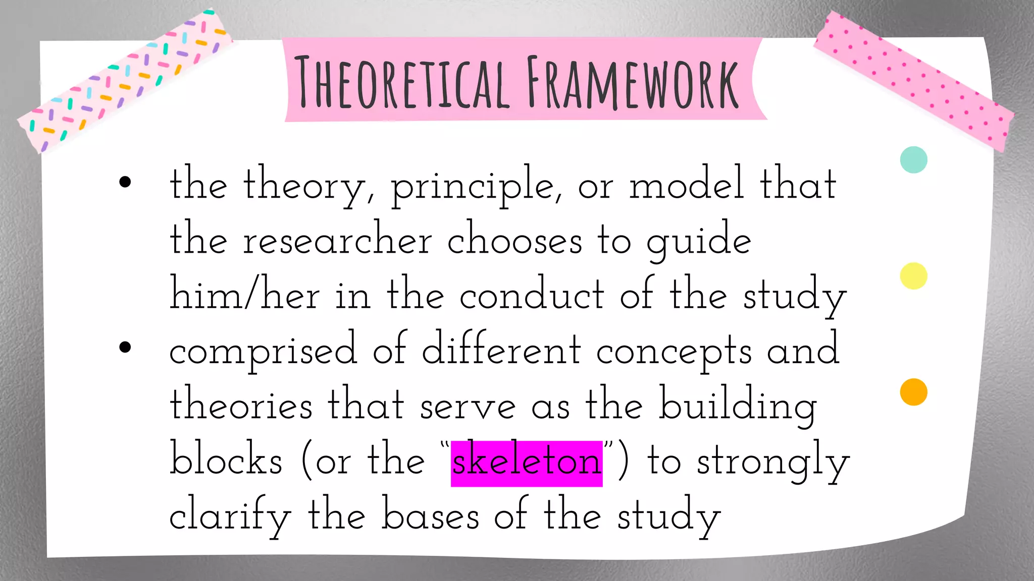 Theoretical Framework
• the theory, principle, or model that
the researcher chooses to guide
him/her in the conduct of the study
• comprised of different concepts and
theories that serve as the building
blocks (or the “skeleton”) to strongly
clarify the bases of the study
 