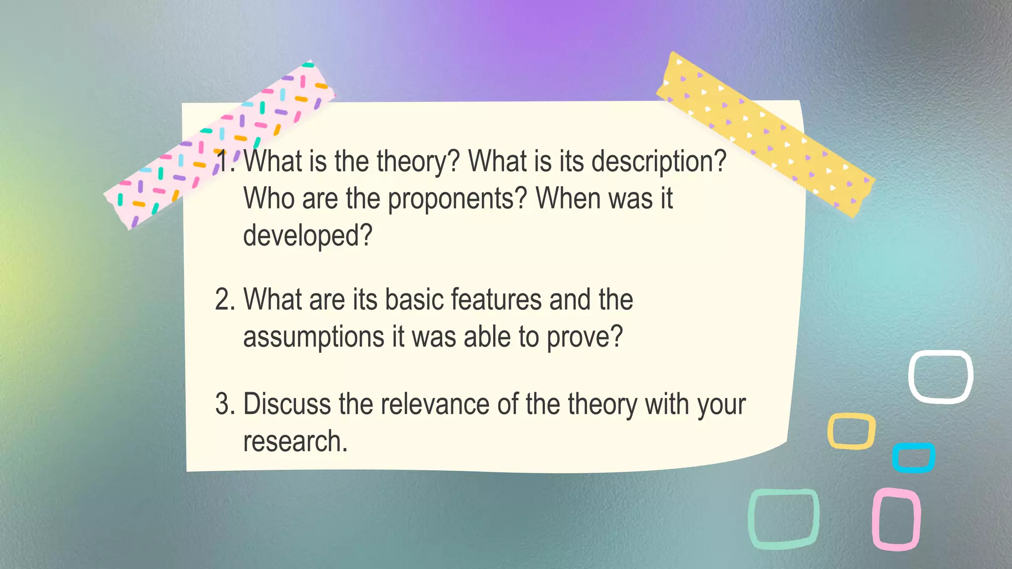 1. What is the theory? What is its description?
Who are the proponents? When was it
developed?
2. What are its basic features and the
assumptions it was able to prove?
3. Discuss the relevance of the theory with your
research.
 