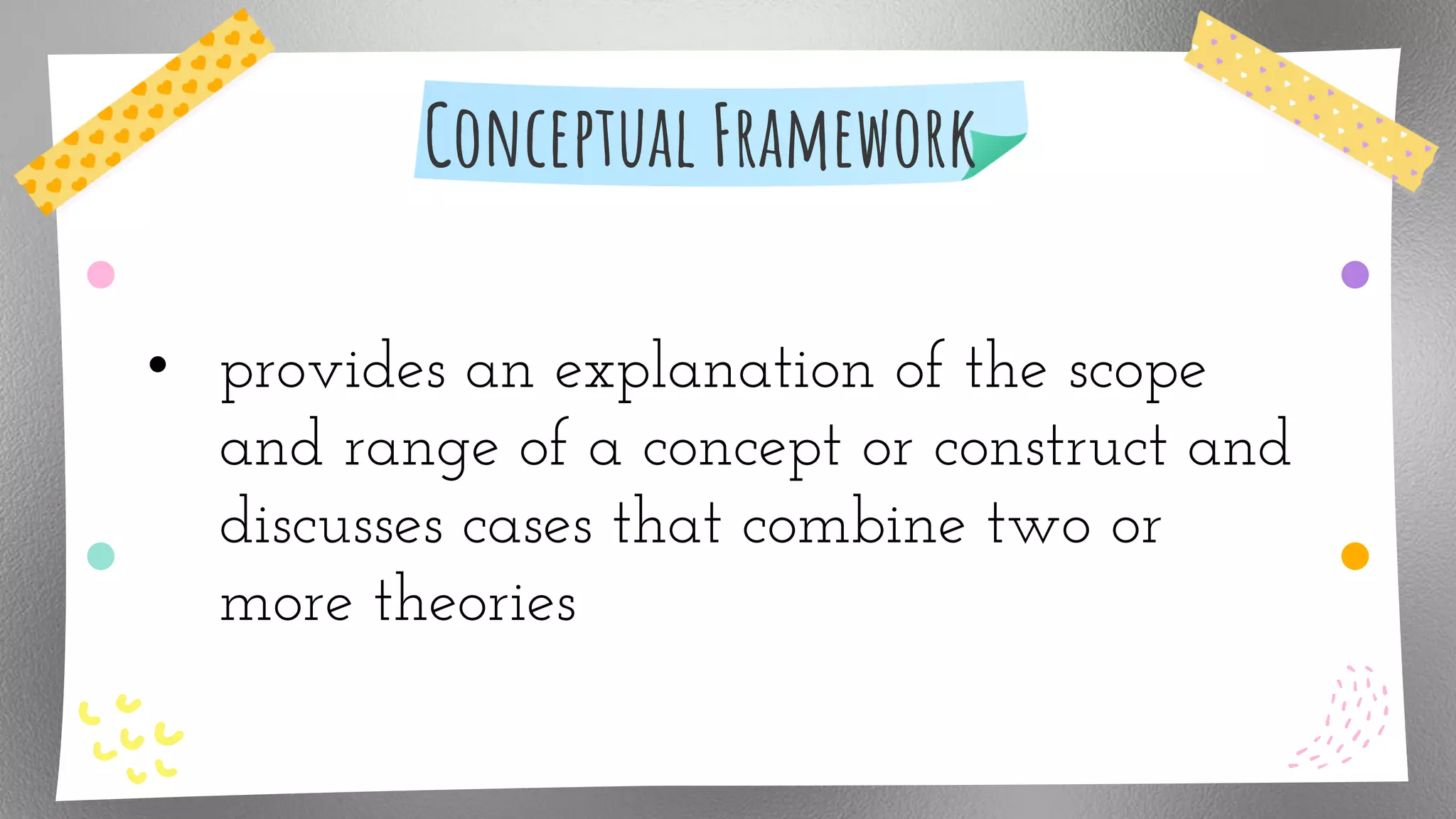 Conceptual Framework
• provides an explanation of the scope
and range of a concept or construct and
discusses cases that combine two or
more theories
 