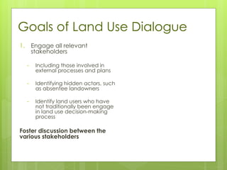 Goals of Land Use Dialogue
1. Engage all relevant
stakeholders
- Including those involved in
external processes and plans
- Identifying hidden actors, such
as absentee landowners
- Identify land users who have
not traditionally been engage
in land use decision-making
process
Foster discussion between the
various stakeholders
 