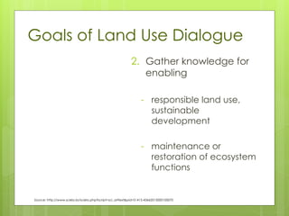 Goals of Land Use Dialogue
2. Gather knowledge for
enabling
- responsible land use,
sustainable
development
- maintenance or
restoration of ecosystem
functions
Source: http://www.scielo.br/scielo.php?script=sci_arttext&pid=S1415-43662015000100070
 