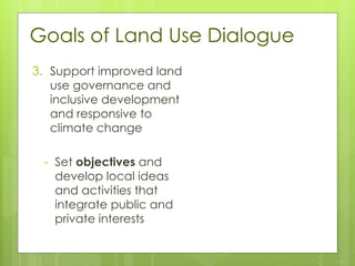 Goals of Land Use Dialogue
3. Support improved land
use governance and
inclusive development
and responsive to
climate change
- Set objectives and
develop local ideas
and activities that
integrate public and
private interests
 