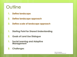 Outline
1. Define landscape
2. Define landscape approach
3. Define scale of landscape approach
1. Starting Point for Shared Understanding
2. Goals of Land Use Dialogue
1. Social Learning and Adaptive
Management
2. Challenges
http://mongabay-
images.s3.amazonaws.com
 