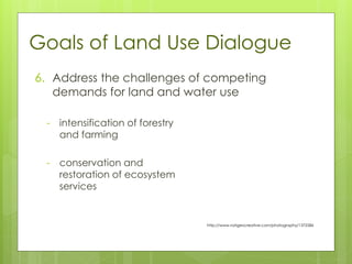 Goals of Land Use Dialogue
- intensification of forestry
and farming
- conservation and
restoration of ecosystem
services
http://www.natgeocreative.com/photography/1372586
6. Address the challenges of competing
demands for land and water use
 