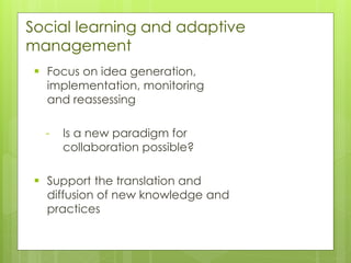 Social learning and adaptive
management
▪ Focus on idea generation,
implementation, monitoring
and reassessing
- Is a new paradigm for
collaboration possible?
▪ Support the translation and
diffusion of new knowledge and
practices
 