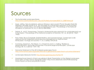 Sources
▪ The Sustainable Landscapes Books
http://www.commonland.com/_doc/GCPLittleSustainableLBDEC15_228876964.pdf
▪ Sayer, Jeffrey, Terry Sunderland, Jaboury Ghazoul, Jean-Laurent Pfund, Douglas Sheil, Erik
Meijaard, Michelle Venter et al. "Ten principles for a landscape approach to reconciling
agriculture, conservation, and other competing land uses." Proceedings of the National
Academy of Sciences110, no. 21 (2013): 8349-8356.
▪ DeFries, R., and C. Rosenzweig. "Toward a whole-landscape approach for sustainable land use
in the tropics." Proceedings of the National Academy of Sciences 107, no. 46 (2010): 19627-
19632.
▪ Frost, Peter, Bruce Campbell, Gabriel Medina, and Leonard Usongo. "Landscape-scale
approaches for integrated natural resource management in tropical forest
landscapes." Ecology and Society 11, no. 2 (2006): Articel-30.
▪ Cumming, Graeme S., Per Olsson, F. S. Chapin III, and C. S. Holling. "Resilience,
experimentation, and scale mismatches in social-ecological landscapes." Landscape
Ecology 28, no. 6 (2013): 1139-1150.
▪ Outcome Statement of the 2015 Global Landscapes Forum
http://www.landscapes.org/publication/2015-global-landscapes-forum-outcome-statement/
▪ Landscapes Measures Center http://landscapemeasures.info/?p=74
▪ Assessing future impacts of land use policies in Brazil. Presentation at the Global Landscapes
Forum 2015, in Paris, France alongside COP21 http://www.slideshare.net/CIFOR/assessing-
future-impacts-of-land-use-policies-in-brazil
 